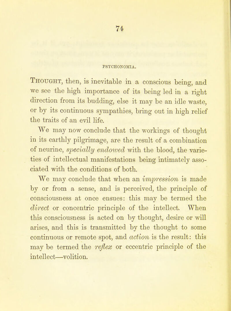 PSTCHONOMIA. Thought, then, is inevitable in a conscious being, and we see the high importance of its being led in a right direction from its budding, else it may be an idle waste, or by its continuous sympathies, bruag out in high relief the traits of an evil life. We may now conclude that the workings of thought in its earthly pilgrimage, are the result of a combination of neurine, specially endowed with the blood, the varie- ties of intellectual manifestations being intimately asso- ciated with the conditions of both. We may conclude that when an impression is made by or from a sense, and is perceived, the principle of consciousness at once ensues: this may be termed the direct or concentric principle of the intellect. When this consciousness is acted on by thought, desire or will arises, and this is transmitted by the thought to some continuous or remote spot, and action is the result: this may be termed the reflex or eccentric principle of the intellect—volition.