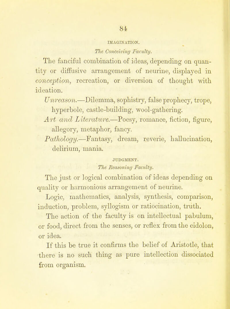 IMAGINATION. Tlie Conceiving Faculty. The fanciful combination of ideas, depending on quan- tity or diffusive arrangement of neurine, disjDlayed in conception, recreation, or diversion of thought with ideation. Unreason.—Dilemma, sophistry, false prophecy, trope, hyperbole, castle-building, wool-gathering. Art and Literature.—Poesy, romance, fiction, figure, allegory, metaphor, fancy. Pathology.—Fantasy, dream, reverie, hallucination, delirium, mania. JUDGMENT. The Reasoning Faculty. The just or logical combination of ideas depending on quality or harmonious arrangement of neurine. Logic, mathematics, analysis, synthesis, comparison, induction, problem, syllogism or ratiocination, truth. The action of the faculty is on intellectual pabulum, or food, direct from the senses, or reflex from the eidolon, or idea. If this be true it confirms the belief of Aristotle, that there is no such thing as pure intellection dissociated from organism.