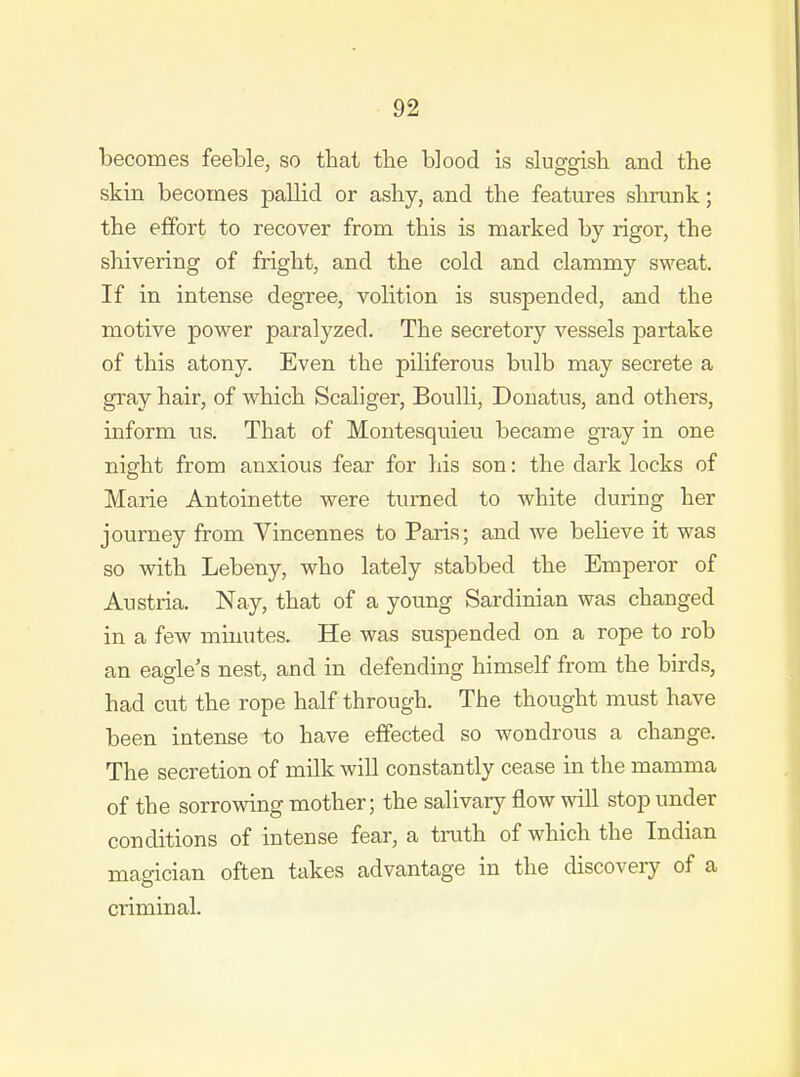 becomes feeble, so that the blood is sluggish and the skin becomes pallid or ashy, and the features shrunk; the effort to recover from this is marked by rigor, the shivering of fright, and the cold and clammy sweat. If in intense degree, volition is suspended, and the motive power paralyzed. The secretory vessels partake of this atony. Even the piliferous bulb may secrete a gray hair, of which Scaliger, Boulli, Donatus, and others, inform us. That of Montesquieu became gray in one night from anxious fear for his son: the dark locks of Marie Antoinette were turned to white during her journey from Vincennes to Paris; and we believe it was so with Lebeny, who lately stabbed the Emperor of Austria. Nay, that of a young Sardinian was changed in a few minutes. He was suspended on a rope to rob an eagle's nest, and in defending himself from the birds, had cut the rope half through. The thought must have been intense to have effected so wondrous a change. The secretion of milk will constantly cease in the mamma of the sorrowing mother; the salivary flow will stop under conditions of intense fear, a ti-uth of which the Indian magician often takes advantage in the discovery of a criminal.