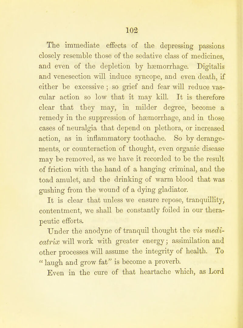 The immediate effects of tlie depressing passions closely resemble those of the sedative class of medicines, and even of the depletion by haemorrhage. Digitalis and venesection will induce syncope, and even death, if either be excessive ; so grief and fear will reduce vas- cular action so low that it may kill. It is therefore clear that they may, in milder degree, become a remedy in the suppression of haemorrhage, and in those cases of neuralgia that depend on plethora, or increased action, as in inflammatory toothache. So by derange- ments, or counteraction of thought, even organic disease may be removed, as we have it recorded to be the result of friction with the hand of a hanging criminal, and the toad amulet, and the drinking of warm blood that was gushing from the wound of a dying gladiator. It is clear that unless we ensure repose, tranquillity, contentment, we shall be constantly foiled in our thera- peutic efforts. Under the anodyne of tranquil thought the vis medi- catrix will work with greater energy; assimilation and other processes will assume the integrity of health. To  laugh and grow fat is become a proverb. Even in the cure of that heartache which, as Lord