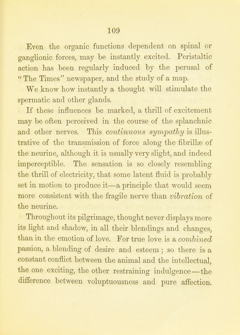 Even the organic functions dependent on spinal or ganglionic forces, may be instantly excited. Peristaltic action has been regularly induced by the perusal of The Times newspaper, and the study of a map. We know how instantly a thought will stimulate the spermatic and other glands. If these influences be marked, a thrill of excitement may be often perceived in the course of the splanchnic and other nerves. This continuous sympathy is illus- trative of the transmission of force along the fibrillse of the neurine, although it is usually very slight, and indeed imperceptible. The sensation is so closely resembling the thrill of electricity, that some latent fluid is probably set in motion to produce it—a principle that would seem more consistent with the fragile nerve than vibration of the neurine. Throughout its pilgrimage, thought never displays more its light and shadow, in all their blendings and changes, than in the emotion of love. For true love is a combined passion, a blending of desire and esteem; so there is a constant conflict between the animal and the intellectual, the one exciting, the other restraining indulgence—the difference between voluptuousness and pure affection.