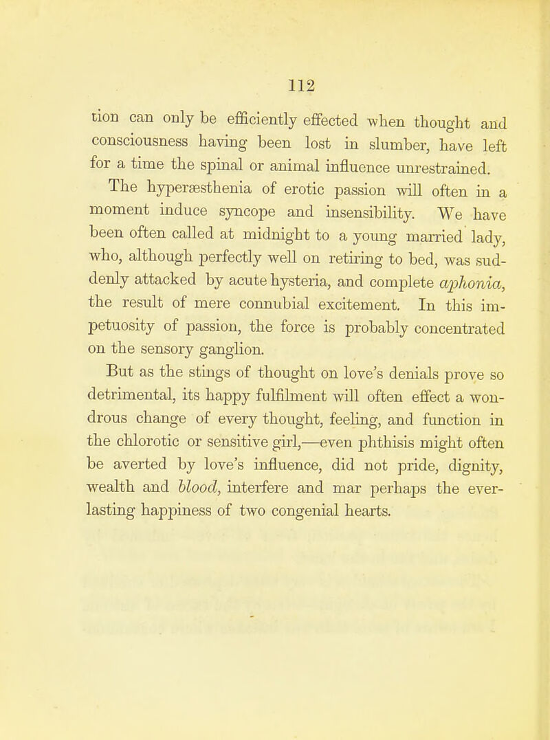 tion can only be efficiently effected wlien thought and consciousness having been lost in slumber, have left for a time the spinal or animal influence unrestrained. The hyperaesthenia of erotic passion will often in a moment induce syncope and insensibility. We have been often called at midnight to a young married lady, who, although perfectly well on retu'ing to bed, was sud- denly attacked by acute hysteria, and complete aj^honia, the result of mere connubial excitement. In this im- petuosity of passion, the force is probably concentrated on the sensory ganglion. But as the stings of thought on love's denials prove so detrimental, its happy fulfilment will often effect a won- drous change of every thought, feeling, and function in the chlorotic or sensitive girl,—even phthisis might often be averted by love's influence, did not pride, dignity, wealth and blood, interfere and mar perhaps the ever- lasting happiness of two congenial hearts.