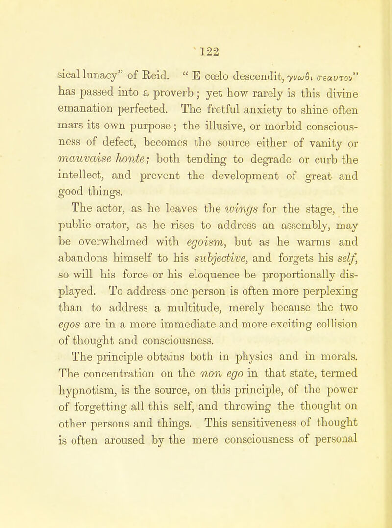 sical lunacy of Reid.  E coelo descendit, yvuOi (rzavro has passed into a proverb ; yet how rarely is this divine emanation perfected. The fretful anxiety to shine often mars its own purpose ; the illusive, or morbid conscious- ness of defect, becomes the source either of vanity or mauvaise honte; both tending to degrade or curb the intellect, and prevent the development of great and good things. The actor, as he leaves the wings for the stage, the public orator, as he rises to address an assembly, may be overwhelmed with egoism, but as he warms and abandons himself to his subjective, and forgets his self, so will his force or his eloquence be proportionally dis- played. To address one person is often more perplexing than to address a multitude, merely because the two egos are in a more immediate and more exciting collision of thought and consciousness. The principle obtains both in physics and in morals. The concentration on the non ego in that state, teiTued hypnotism, is the source, on this principle, of the power of forgetting all this self, and throwing the thought on other persons and things. This sensitiveness of thought is often aroused by the mere consciousness of personal