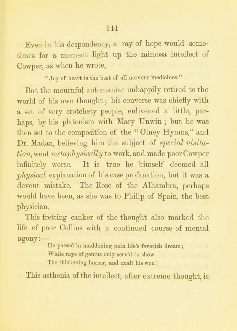 Ul Even in his despondency, a ray of hope would some- times for a moment light up the mimosa intellect of Cowper, as when he wrote, Joy of heart is the hest of all nervous medicines. But the mournful automaniac unhappily retired to the world of his own thought; his converse was chiefly with a set of very crotchety people, enlivened a little, per- haps, by his platonism with Mary Unwin ; but he was then set to the composition of the  Olney Hymns, and Dr. Madan, believing him the subject of special visita- tion, went metaphysically to work, and made poor Cowper infinitely worse. It is true he himself deemed all physical explanation of his case profanation, but it was a devout mistake. The Rose of the Alhambra, perhaps would have been, as she was to Philip of Spain, the best physician. This fretting canker of the thought also marked the life of poor Collins with a continued course of mental agony:— He passed in maddening pain life's feverish dream; While rays of genius only serv'd to show The thickening horror, and exalt his woe! This asthenia of the intellect, after extreme thought, is