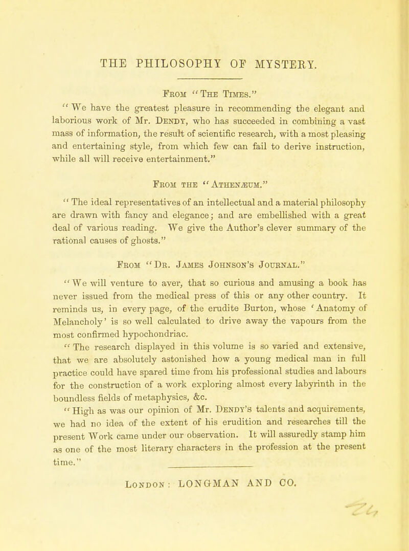 THE PHILOSOPHY OF MYSTERY. From The Times.  We have the greatest pleasure in recommending the elegant and laborious work of Mr. Dendt, who has succeeded in combining a vast mass of information, the result of scientific research, with a most pleasing and entertaining style, from which few can fail to derive instruction, while all will receive entertainment.  The ideal representatives of an intellectual and a material philosophy are drawn with fancy and elegance; and are embellished with a great deal of various reading. We give the Author's clever summary of the rational causes of ghosts.  We will venture to aver, that so curious and amusing a book has never issued from the medical press of this or any other country. It reminds us, in every page, of the erudite Burton, whose ' Anatomy of Melancholy' is so well calculated to drive away the vapours from the most confirmed hypochondriac.  The research displayed in this volume is so varied and extensive, that we are absolutely astonished how a young medical man in full practice could have spared time from his professional studies and labours for the construction of a work exploring almost every labyrinth in the boundless fields of metaphysics, &c.  High as was our opinion of Mr. Dendy's talents and acquirements, we had no idea of the extent of his erudition and researches till the present Work came under our observation. It will assuredly stamp him as one of the most literary characters in the profession at the present time. From the Athen^um. From Dr. James Johnsok's Journal. London: LONGMAN AND CO.