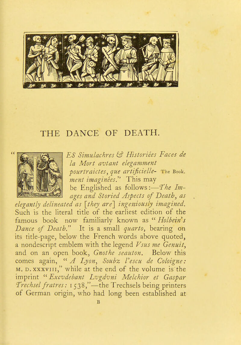 ES Simulachres & Historiees Faces de la Mart avtant elegamment pourtraicteSy que artificielle- The Book. ment imaginees. This may be Englished as follows:—The Im- ages and Storied Aspects of Death^ as elegantly delineated as \they are'\ ingeniously imagined. Such is the literal title of the earliest edition of the famous book now familiarly known as  Holbein s Dance of Death. It is a small quarto, bearing on its title-page, below the French words above quoted, a nondescript emblem with the legend Vsus me Genuity and on an open book, Gnothe seauton. Below this comes again,  A Lyon^ Soubz Vescu de Coloigne: M. D. XXXVIII, while at the end of the volume is the imprint  Excvdebant Lvgdvni Melchior et Caspar 'Trechsel fratres: i 538,—the Trechsels being printers of German origin, who had long been established at B