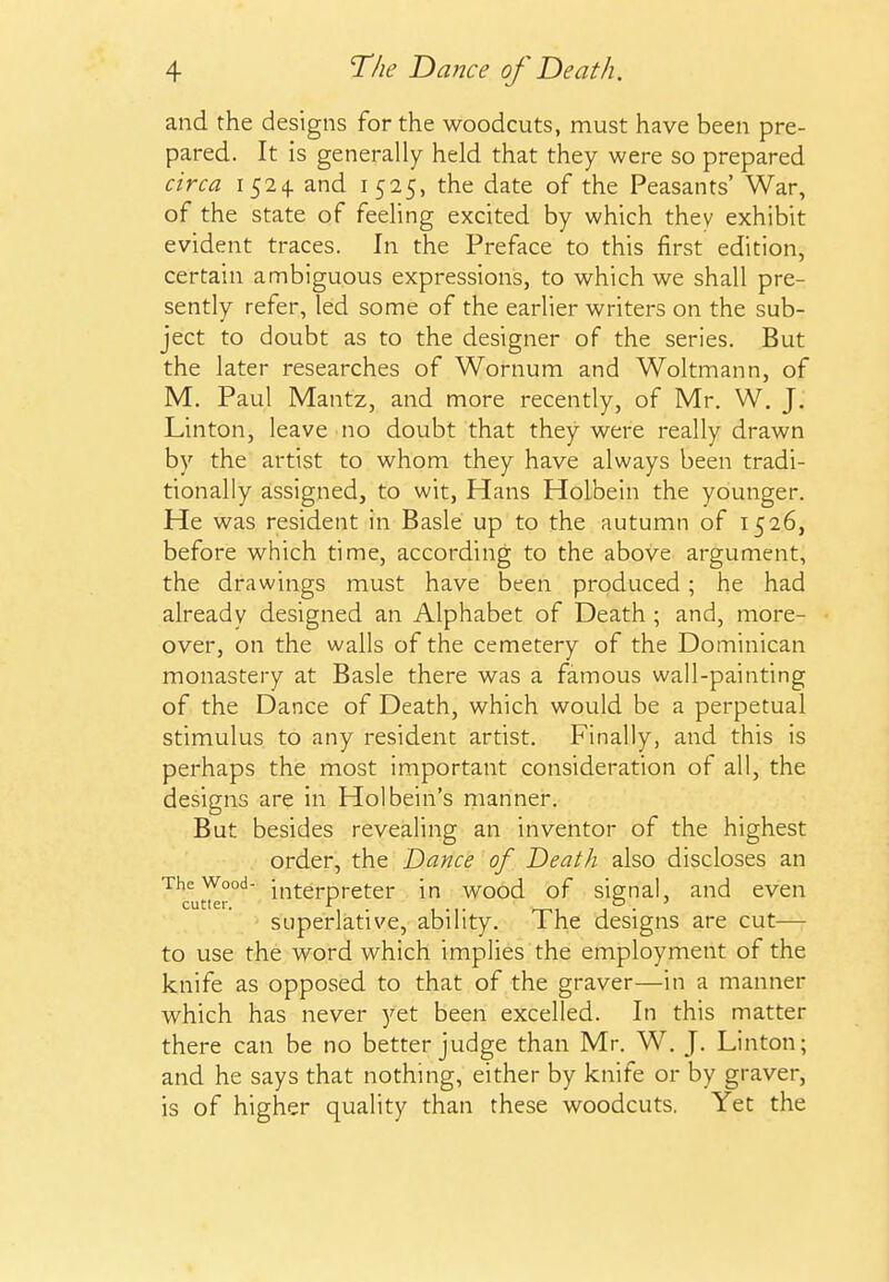 and the designs for the woodcuts, must have been pre- pared. It is generally held that they were so prepared circa 1524. and 1525, the date of the Peasants' War, of the state of feehng excited by which they exhibit evident traces. In the Preface to this first edition, certain ambiguous expressions, to which we shall pre- sently refer, led some of the earlier writers on the sub- ject to doubt as to the designer of the series. But the later researches of Wornum and Woltmann, of M. Paul Mantz, and more recently, of Mr. W, J. Linton, leave no doubt that they were really drawn by the artist to whom they have always been tradi- tionally assigned, to wit, Hans Holbein the younger. He was resident in Basle up to the autumn of 1526, before which time, according to the above argument, the drawings must have been produced; he had already designed an Alphabet of Death ; and, more- over, on the walls of the cemetery of the Dominican monastery at Basle there was a famous wall-painting of the Dance of Death, which would be a perpetual stimulus to any resident artist. Finally, and this is perhaps the most important consideration of all, the designs are in Holbein's manner. But besides revealing an inventor of the highest order, the Dance of Death also discloses an The Wood- interpreter in wood of signal, and even cutler. JT . o . ^ superlative, ability. The designs are cut— to use the word which implies the employment of the knife as opposed to that of the graver—in a manner which has never yet been excelled. In this matter there can be no better judge than Mr. W, J. Linton; and he says that nothing, either by knife or by graver, is of higher quality than these woodcuts. Yet the