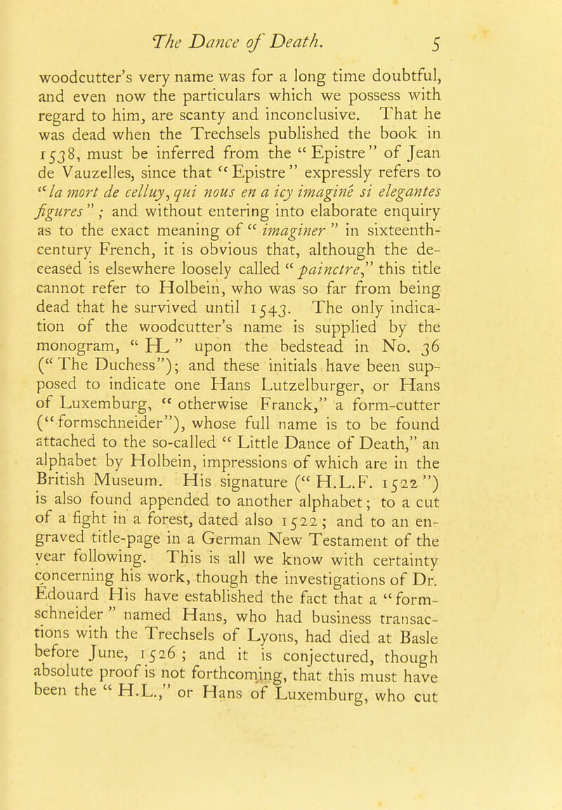 woodcutter's very name was for a long time doubtful, and even now the particulars which we possess with regard to him, are scanty and inconclusive. That he was dead when the Trechsels published the book in 1538, must be inferred from the Epistre of Jean de Vauzelles, since that ''Epistre expressly refers to /a mort de celluy^ qui nous en a icy imagine si elegantes figures ; and without entering into elaborate enquiry as to the exact meaning of  imaginer  in sixteenth- century French, it is obvious that, although the de- ceased is elsewhere loosely called  fainctre this title cannot refer to Holbein, who was so far from being dead that he survived until 1543. The only indica- tion of the woodcutter's name is supplied by the monogram,  HL upon the bedstead in No. 36 (The Duchess); and these initials have been sup- posed to indicate one Hans Lutzelburger, or Hans of Luxemburg,  otherwise Franck, a form-cutter (formschneider), whose full name is to be found attached to the so-called  Little Dance of Death, an alphabet by Holbein, impressions of which are in the British Museum. His signature (H.L.F. 1522) is also found appended to another alphabet; to a cut of a fight in a forest, dated also 1522 ; and to an en- graved title-page in a German New Testament of the year following. This is all we know with certainty concerning his work, though the investigations of Dr. Edouard His have established the fact that a form- schneider  named Hans, who had business transac- tions with the Trechsels of Lyons, had died at Basle before June, 1526; and it is conjectured, though absolute proof is not forthcom/ing, that this must have been the  H.L., or Hans of Luxemburg, who cut