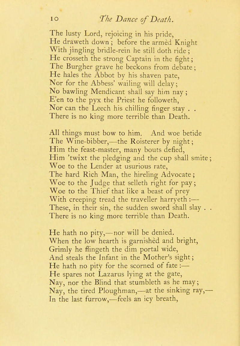 The lusty Lord, rejoichig in his pride. He draweth down ; before the armed Knight With jingling bridle-rein he still doth ride ; He crosseth the strong Captain in the fight; The Burgher grave he beckons from debate; He hales the Abbot by his shaven pate. Nor for the Abbess' wailing will delay; No bawling Mendicant shall say him nay; E'en to the pyx the Priest he followeth. Nor can the Leech his chilling finger stay . . There is no king more terrible than Death. All things must bow to him. And woe betide The Wine-bibber,—the Roisterer by night; Him the feast-master, many bouts defied. Him 'twixt the pledging and the cup shall smite; Woe to the Lender at usurious rate, The hard Rich Man, the hireling Advocate; Woe to the Judge that selleth right for pay; Woe to the Thief that like a beast of prey With creeping tread the traveller harryeth:— These, in their sin, the sudden sword shall slay . . There is no king more terrible than Death. He hath no pity,—nor will be denied. When the low hearth is garnished and bright, Grimly he flingeth the dim portal wide. And steals the Infant in the Mother's sight; He hath no pity for the scorned of fate :— He spares not Lazarus lying at the gate. Nay, nor the Blind that stumbleth as he may; Nay, the tired Ploughman,—at the sinking ray,— In the last furrow,—feels an icy breath.