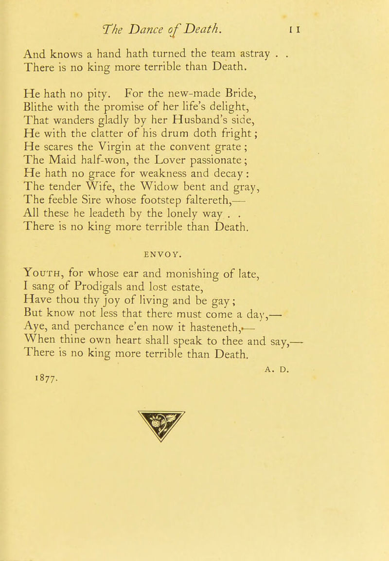 And knows a hand hath turned the team astray . There is no king more terrible than Death. He hath no pity. For the new-made Bride, BUthe with the promise of her Hfe's dehght, That wanders gladly by her Husband's side, He with the clatter of his drum doth fright; He scares the Virgin at the convent grate ; The Maid half-won, the Lover passionate; He hath no grace for weakness and decay: The tender Wife, the Widow bent and gray, The feeble Sire whose footstep faltereth,— All these he leadeth by the lonely way . . There is no king more terrible than Death, ENVOY. Youth, for whose ear and monishing of late, I sang of Prodigals and lost estate. Have thou thy joy of living and be gay; But know not less that there must come a day,— Aye, and perchance e'en now it hasteneth,.— When thine own heart shall speak to thee and Sc There is no king more terrible than Death. A. 1877.