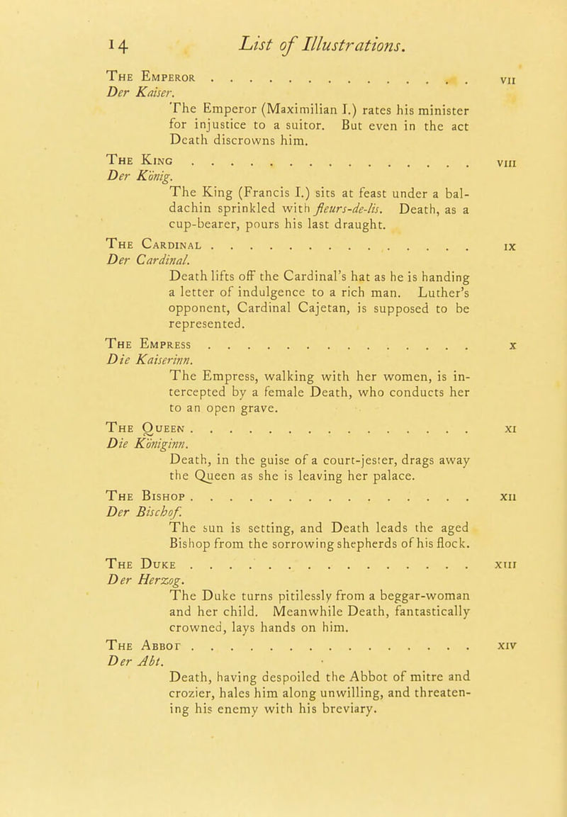 The Emperor vii Der Kaiser. The Emperor (Maximilian I.) rates his minister for injustice to a suitor. But even in the act Death discrowns him. The King viii Der Konig. The King (Francis I.) sits at feast under a bal- dachin sprinkled with fleurs-de-lis. Death, as a cup-bearer, pours his last draught. The Cardinal ix Der Cardinal. Death lifts off the Cardinal's hat as he is handing a letter of indulgence to a rich man. Luther's opponent, Cardinal Cajetan, is supposed to be represented. The Empress x Die Kaiserinn. The Empress, walking with her women, is in- tercepted by a female Death, who conducts her to an open grave. The Queen xi Die Koniginn. Death, in the guise of a court-jester, drags away the Queen as she is leaving her palace. The Bishop xii Der Bischof. The sun is setting, and Death leads the aged Bishop from the sorrowing shepherds of his flock. The Duke xiir Der Herxog. The Duke turns pitilessly from a beggar-woman and her child. Meanwhile Death, fantastically crowned, lays hands on him. The ABBor xiv Der Abt. Death, having despoiled the Abbot of mitre and crozier, hales him along unwilling, and threaten- ing his enemy with his breviary.