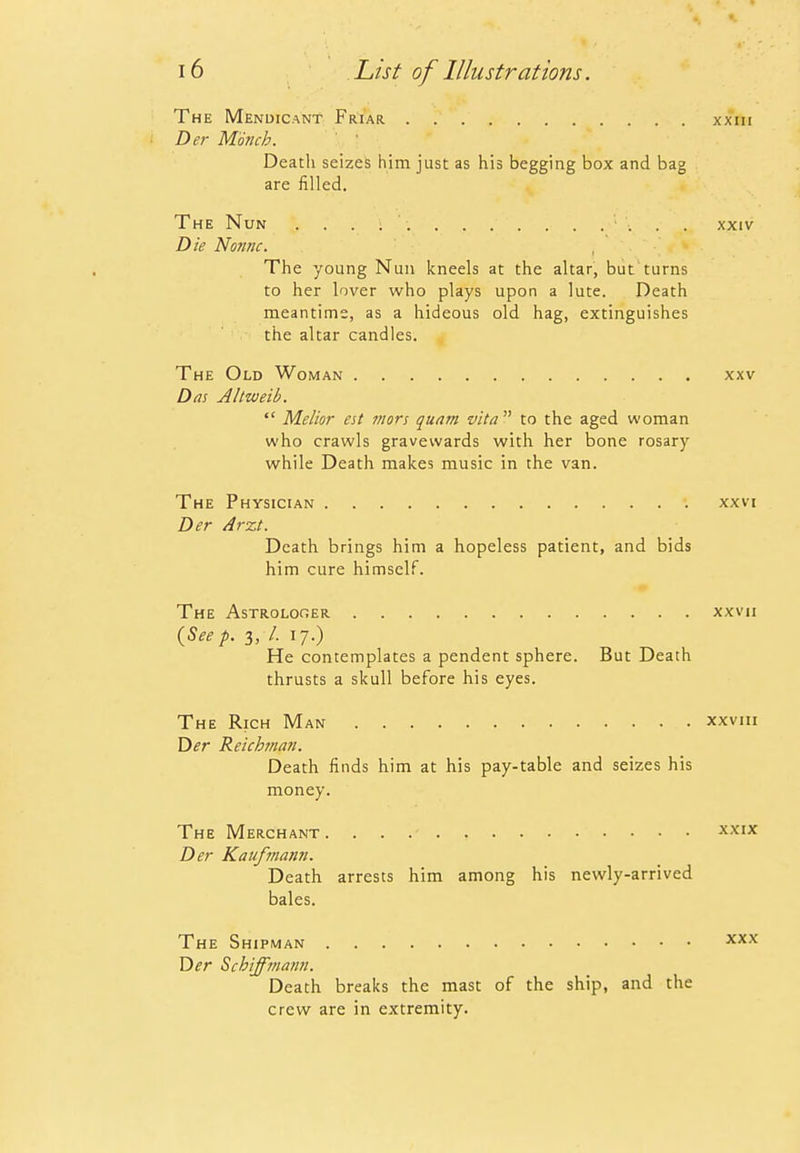 The Mendicant Friar xxm Der Monch. Death seizes him just as his begging box and bag are filled. The Nun xxiv Die Nome. The young Nun kneels at the altar, but turns to her lover who plays upon a lute. Death meantime, as a hideous old hag, extinguishes the altar candles. The Old Woman xxv Das Altweib.  Melior est mors quam vita to the aged woman who crawls gravewards with her bone rosary while Death makes music in the van. The Physician xxvi Der Arzt. Death brings him a hopeless patient, and bids him cure himself. The Astrologer xxvii {Seep. 3,7. 17.) He contemplates a pendent sphere. But Death thrusts a skull before his eyes. The Rich Man xxviii T>er Reichma?!. Death finds him at his pay-table and seizes his money. The Merchant xxix Der Kauftnann. Death arrests him among his newly-arrived bales. The Shipman x^'^ Y)er Schiffma/ni. Death breaks the mast of the ship, and the crew are in extremity.