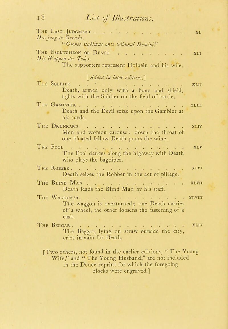The Last Judgment . xl Dds jungste Gericht.  Onmes stabimus ante tribunal Domini. The Escutcheon of Death xli Die Wappen des Todes. The supporters represent Holbein and his wife. \_Added in later editionsP\ The Soldier . . • xlii Death, armed only with a bone and shield, fights with the Soldier on the field of battle. The Gamester xliii , Death and the Devil seize upon the Gambler at his cards. The Drunkard xliv Men and women carouse; down the throat of one bloated fellow Death pours the wine. The Fool xlv The Fool dances along the highway with Death who plays the bagpipes. The Robber xlvi Death seizes the Robber in the act of pillage. The Blind Man xLVii Death leads the Blind Man by his staff. The Waggoner xlviii The waggon is overturned; one Death carries ofi^ a wheel, the other loosens the fastening of a cask. The Beggar xlix The Beggar, lying on straw outside the city, cries in vain for Death, [Two others, not found in the earlier editions,  The Young Wife, and  The Young Husband, are not included in the Douce reprint for which the foregoing blocks were engraved.]
