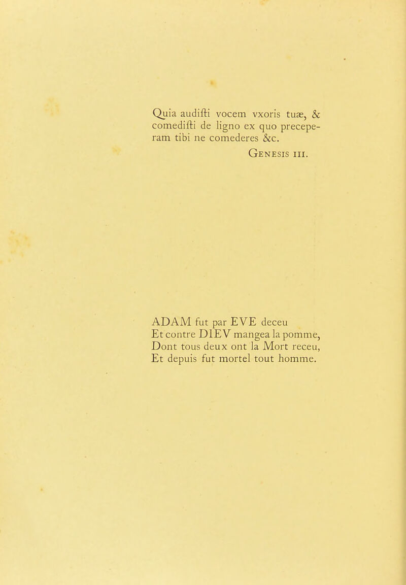 Quia audifti vocem vxoris tuae, & comedifti de ligno ex quo precepe- ram tibi ne comederes &c. Genesis hi. ADAM fut par EVE deceu Et centre DIE V mangea la pomme, Dont tous deux ont la Mort receu, Et depuis fut mortal tout homme.