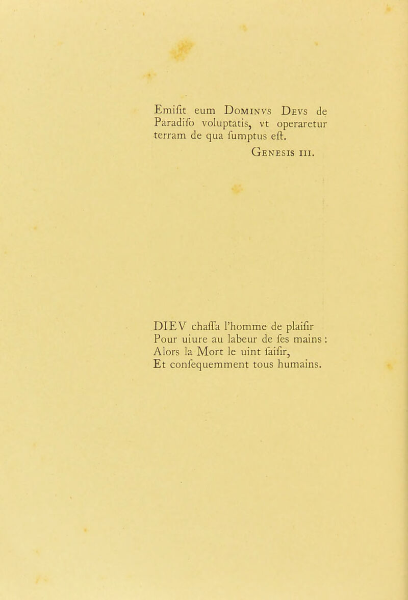 Emifit eum Dominvs Devs de Paradifo voluptatis, vt operaretur terram de qua fumptus eft. Genesis hi. DIEV chaffa rhomme de plaifir Pour uiure au labeur de fes mains: Alors la Mort le uint faifir, Et confequemment tous humains.