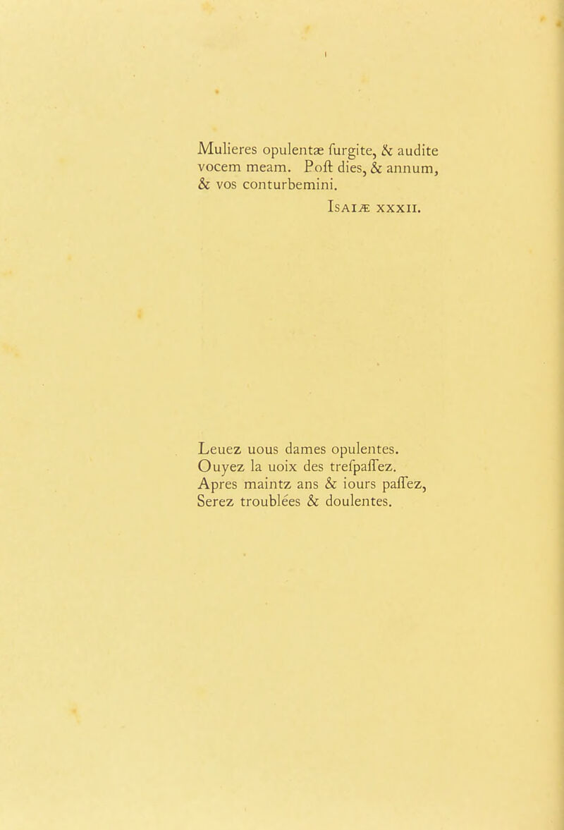 Mulieres opulentae furgite, !k audite vocem meam. Port dies, & annum, & vos conturbemini. IsAi^ xxxii. Leuez uous dames opulentes. Ouyez la uoix des trefpalTez. Apres maintz ans & iours pafTez, Serez troublees & doulentes.