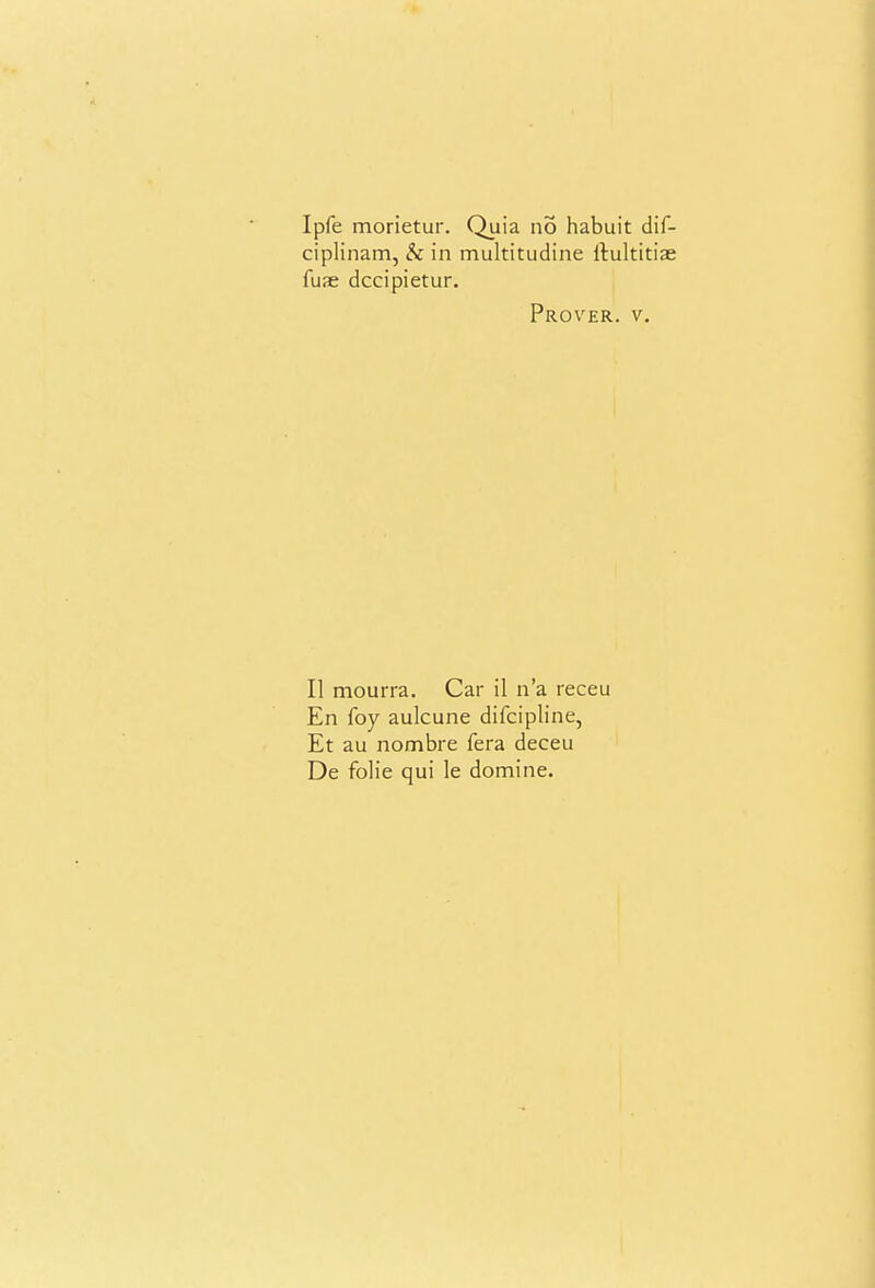 Ipfe morietur. Quia no habuit dif- ciplinam, & in multitudine llultidae fuae dccipietur. Prover. V, II mourra. Car il n'a receu En foy aulcune difcipline, Et au nombre fera deceu De folic qui le domine.