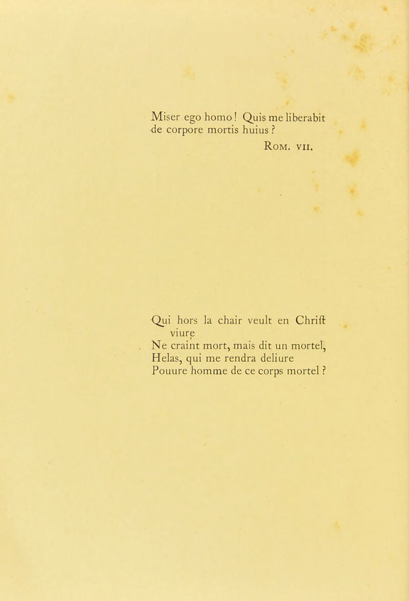 Miser ego homo! Quis me liberabit de corpore mortis huius ? Rom. VII. ■Qui hors la chair veult en Chrift viure Ne craint mort, mais dit un mortel, Helas, qui me rendra deHure Pouure homme de ce corps mortel ?