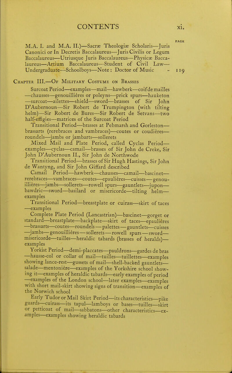 PAGE M.A. I. and M.A. II.)—Sacrae Theologiae Scholaris—Juris Canonici or In Decretis Baccalaureus—Juris Civilis or Legum Baccalaureus—Utriusque Juris Baccalaureus—Physics Bacca- laureus—Artium Baccalaureus—Student of Civil Law— Undergraduate—Schoolboys—Note: Doctor of Music - 119 Chapter III.—Of Military Costume on Brasses Surcoat Period—examples—mail—hawberk—coif de mailles —chausses—genouillieres or poleyns—prick spurs—hauketon —surcoat—ailettes—shield—sword—brasses of Sir John D'Aubernoun—Sir Robert de Trumpington (with tilting helm)—Sir Robert de Bures—Sir Robert de Setvans—two half-effigies—matrices of the Surcoat Period Transitional Period—brasses at Pebmarsh and Gorleston— brassarts (rerebraces and vambraces)—coutes or coudieres— roundels—jambs or jambarts—sollerets Mixed Mail and Plate Period, called Cyclas Period— examples—cyclas—camail—brasses of Sir John de Creke, Sir John D'Aubernoun II., Sir John de Northwode Transitional Period—brasses of Sir Hugh Hastings, Sir John de Wantyng, and Sir John GifFard described Camail Period—hawberk—chausses—camail—bascinet— rerebraces—vambraces—coutes—epaulieres—cuisses — genou- illieres—jambs—sollerets—rowell spurs—gauntlets—jupon— bawdric—sword—basilard or misericorde—tilting helm— examples Transitional Period—breastplate or cuirass—skirt of taces —examples Complete Plate Period (Lancastrian)—bascinet—gorget or standard—breastplate—backplate—skirt of taces—epaulieres —brassarts—coutes—roundels — palettes—gauntlets—cuisses —jambs— genouillieres—sollerets — rowell spurs — sword— misericorde—tuilles—heraldic tabards (brasses of heralds)— examples Yorkist Period—demi-placcates—pauldrons—gardes de bras —hausse-col or collar of mail—tuilles—tuillettes—examples showing lance-rest—gussets of mail—shell-backed gauntlets— salade—mentoni^re—examples of the Yorkshire school show- ing it—examples of heraldic tabards—early examples of period —examples of the London school—later examples—examples with short mail-skirt showing signs of transition—examples of the Norwich school Early Tudor or Mail Skirt Period—its characteristics—pike guards—cuirass—its tapul—lamboys or bases—tuilles—skirt or petticoat of mail—sabbatons—other characteristics—ex- amples—examples showing heraldic tabards