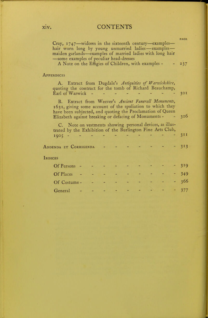 PAGE Cray, 1747—widows in the sixteenth century—examples— hair worn long by young unmarried ladies — examples— maiden garlands—examples of married ladies with long hair —some examples of peculiar head-dresses A Note on the Effigies of Children, with examples - - 237 Appendices A. Extract from Dugdale's Jnttquities of Warwickshire, quoting the contract for the tomb of Richard Beauchamp, Earl of Warwick -------- 301 B. Extract from Weever's Ancient Funerall Monuments, 1631, giving some account of the spoliation to which they have been subjected, and quoting the Proclamation of Queen Elizabeth against breaking or defacing of Monuments - - 306 C. Note on vestments showing personal devices, as illus- trated by the Exhibition of the Burlington Fine Arts Club, 1905 --------- - 311 Addenda et Corrigenda - - - - - - 3^3 Indices Of Persons - - - - - - - - - 3^9 Of Places - 349 Of Costume- -------- 366 General - -- -- -- -- 377