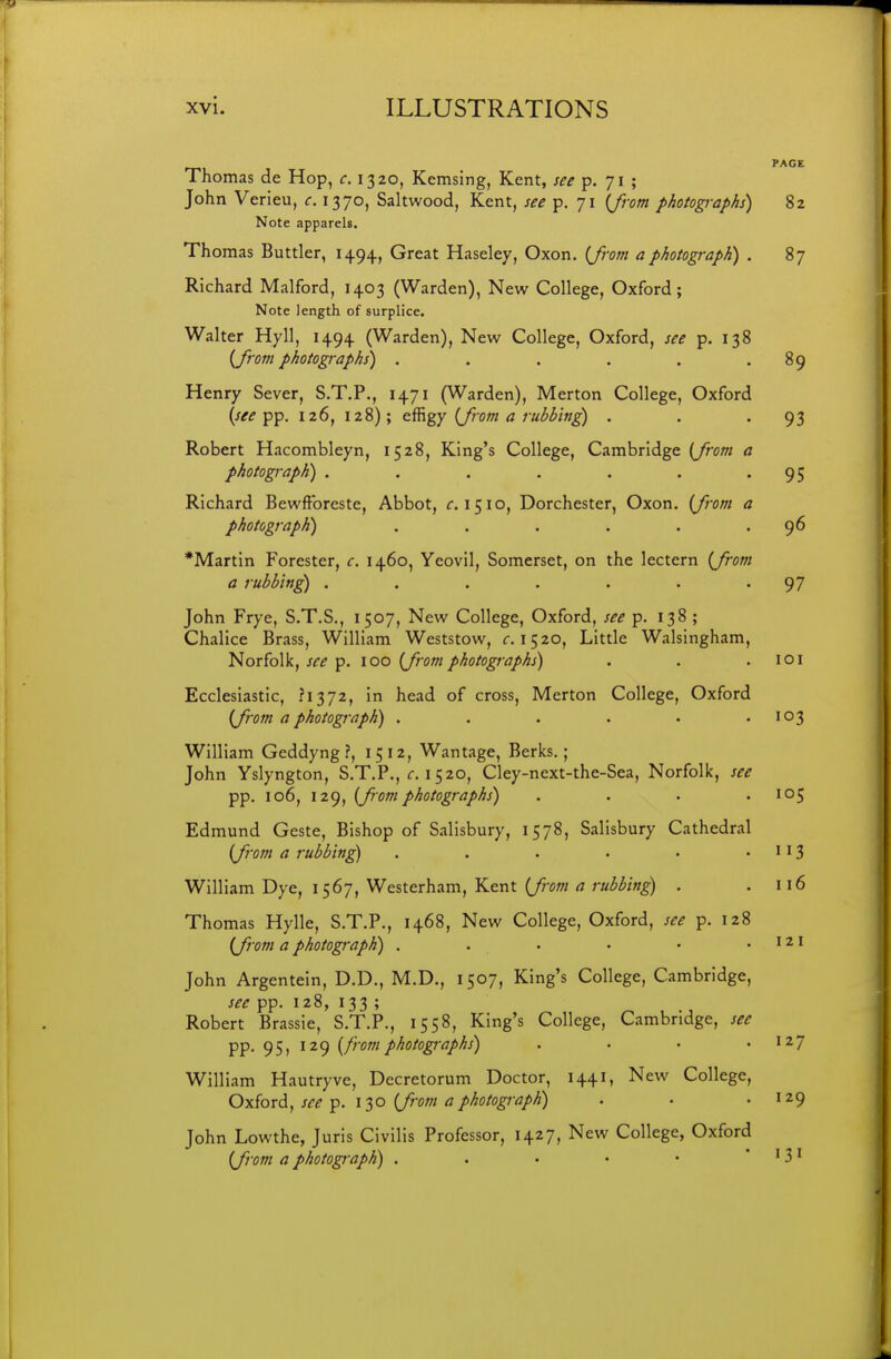 T>L PAGE Thomas de Hop, c. 1320, Kemsing, Kent, see p. 71 ; John Verieu, 1370, Saltwood, Kent, see p. 71 {from photographs) 82 Note apparels. Thomas Buttler, 1494, Great Haseley, Oxon. (Jrom a photograph) . 87 Richard Malford, 1403 (Warden), New College, Oxford; Note length of surplice. Walter Hyll, 1494 (Warden), New College, Oxford, see p. 138 {from photographs) . . . . . .89 Henry Sever, S.T.P., 1471 (Warden), Merton College, Oxford {see pp. 126, 128); effigy {from a rubbing) . . -93 Robert Hacombleyn, 1528, King's College, Cambridge {from a photograph) . . . . . . '95 Richard Bewftbreste, Abbot, f. 1510, Dorchester, Oxon. {from a photograph) . . . . . .96 *Martin Forester, c. 1460, Yeovil, Somerset, on the lectern {from a rubbing . . . . . . .97 John Frye, S.T.S., 1507, New College, Oxford, see p. 138 ; Chalice Brass, William Weststow, r. 1520, Little Walsingham, Norfolk, see p. 100 {from photographs) . . .101 Ecclesiastic, .'1372, in head of cross, Merton College, Oxford {from a photograph) . . . . • .103 William Geddyng ?, 15 12, Wantage, Berks.; John Yslyngton, S.T.P., f. 1520, Cley-next-the-Sea, Norfolk, see pp. 106, 129, {from photographs) . . . .105 Edmund Geste, Bishop of Salisbury, 1578, Salisbury Cathedral {from a rubbing) . . . . • • ^ 13 William Dye, 1567, Westerham, Kent {from a rubbing) . .116 Thomas Hylle, S.T.P., 1468, New College, Oxford, see p. 128 {from a photograph) . . . • • .121 John Argentein, D.D., M.D., 1507, King's College, Cambridge, sec pp. 128, 133 ; Robert Brassie, S.T.P., 1558, King's College, Cambridge, see pp. 95, 129 {from photographs) . • • .127 William Hautryve, Decretorum Doctor, 1441, New College, OySox^^ see p. i^o {from a photograph) . . .129 John Lowthe, Juris Civilis Professor, 1427, New College, Oxford {from a photograph) . . • • • ' 13 ^