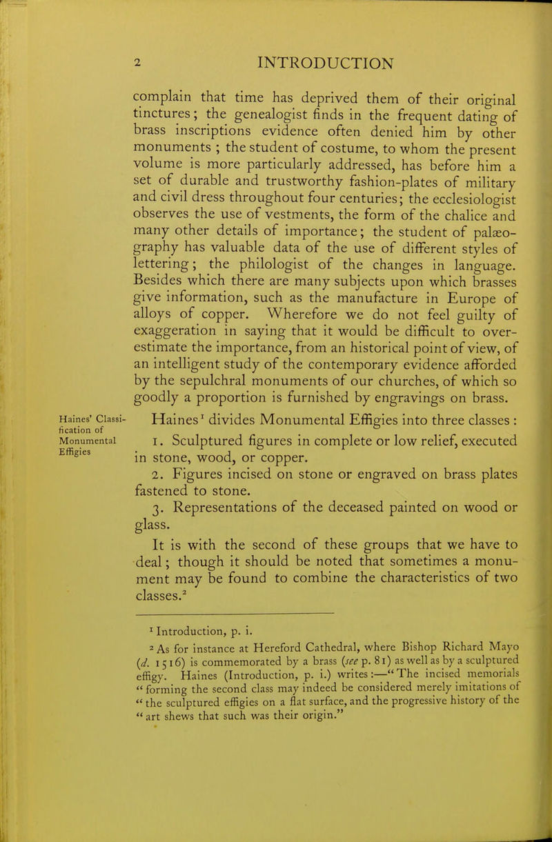 complain that time has deprived them of their original tinctures; the genealogist finds in the frequent dating of brass inscriptions evidence often denied him by other monuments ; the student of costume, to whom the present volume is more particularly addressed, has before him a set of durable and trustworthy fashion-plates of military and civil dress throughout four centuries; the ecclesiologist observes the use of vestments, the form of the chalice and many other details of importance; the student of palaeo- graphy has valuable data of the use of different styles of lettering; the philologist of the changes in language. Besides which there are many subjects upon which brasses give information, such as the manufacture in Europe of alloys of copper. Wherefore we do not feel guilty of exaggeration in saying that it would be difficult to over- estimate the importance, from an historical point of view, of an intelligent study of the contemporary evidence afforded by the sepulchral monuments of our churches, of which so goodly a proportion is furnished by engravings on brass. Haines' Classi- Haincs' divides Monumental Effigies into three classes : fication of Monumental I. Sculpturcd figurcs in Complete or low relief, executed Effigies stone, wood, or copper. 2. Figures incised on stone or engraved on brass plates fastened to stone. 3. Representations of the deceased painted on wood or glass. It is with the second of these groups that we have to deal; though it should be noted that sometimes a monu- ment may be found to combine the characteristics of two classes.^ ' Introduction, p. i. 2 As for instance at Hereford Cathedral, where Bishop Richard Mayo {d. 1516) is commemorated by a brass {see p. 81) as well as by a sculptured effigy. Haines (Introduction, p. i.) writes:—The incised memorials  forming the second class may indeed be considered merely imitations of  the sculptured effigies on a flat surface, and the progressive history of the  art shews that such was their origin.