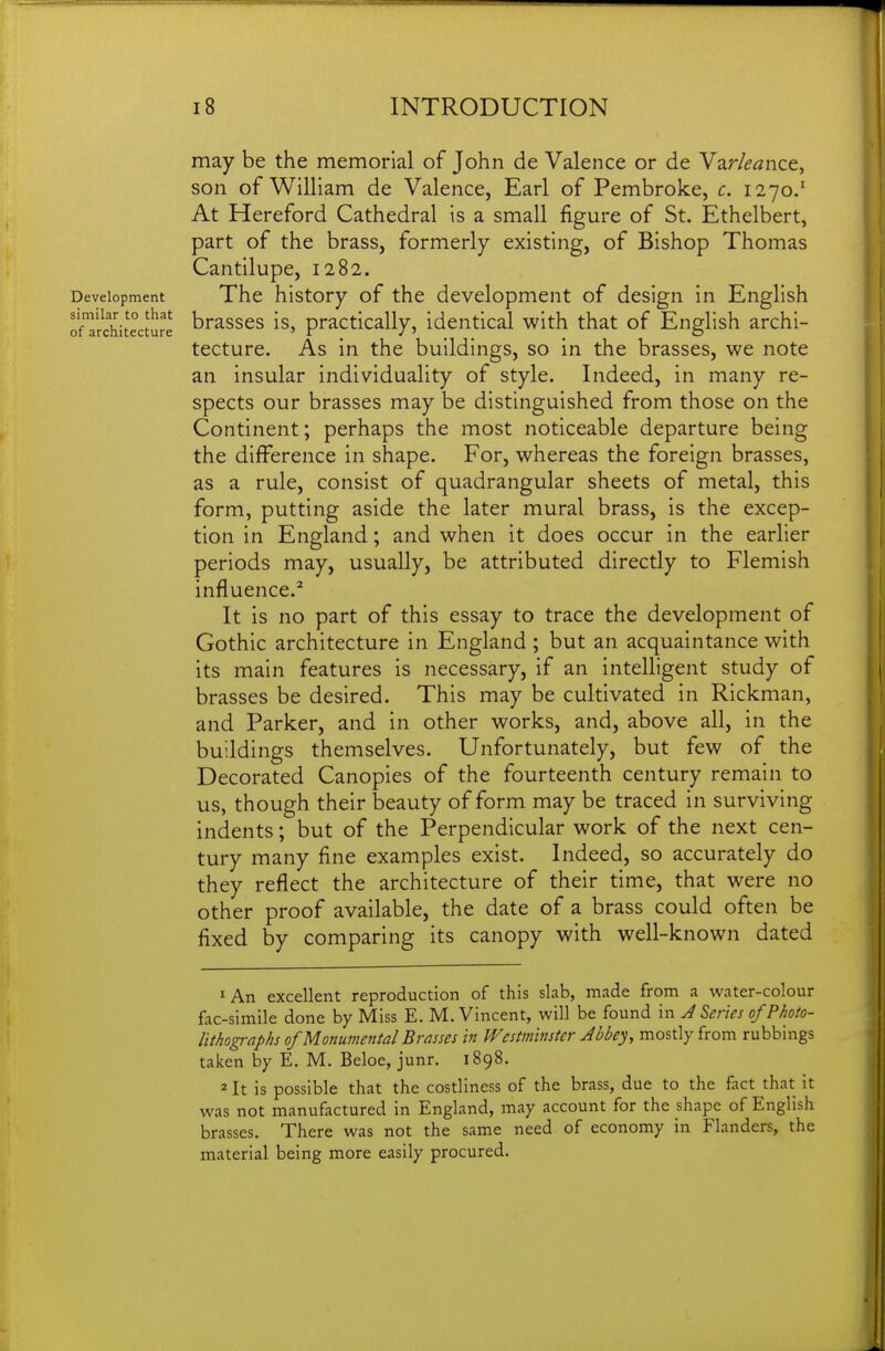 similar to that of architecture 18 INTRODUCTION may be the memorial of John de Valence or de Var/^^nce, son of William de Valence, Earl of Pembroke, c. 1270/ At Hereford Cathedral is a small figure of St. Ethelbert, part of the brass, formerly existing, of Bishop Thomas Cantilupe, 1282. Development The history of the development of design in English brasses is, practically, identical with that of English archi- tecture. As in the buildings, so in the brasses, we note an insular individuality of style. Indeed, in many re- spects our brasses may be distinguished from those on the Continent; perhaps the most noticeable departure being the difference in shape. For, whereas the foreign brasses, as a rule, consist of quadrangular sheets of metal, this form, putting aside the later mural brass, is the excep- tion in England; and when it does occur in the earlier periods may, usually, be attributed directly to Flemish influence.^ It is no part of this essay to trace the development of Gothic architecture in England ; but an acquaintance with its main features is necessary, if an intelligent study of brasses be desired. This may be cultivated in Rickman, and Parker, and in other works, and, above all, in the buildings themselves. Unfortunately, but few of the Decorated Canopies of the fourteenth century remain to us, though their beauty of form may be traced in surviving indents; but of the Perpendicular work of the next cen- tury many fine examples exist. Indeed, so accurately do they reflect the architecture of their time, that were no other proof available, the date of a brass could often be fixed by comparing its canopy with well-known dated 1 An excellent reproduction of this slab, made from a water-colour fac-simile done by Miss E. M. Vincent, will be found in J Series of Photo- lithographs of Monumental Brasses in Westminster Abbey, mostly from rubbings taken by E. M. Beloe, junr. 1898. 2 It is possible that the costliness of the brass, due to the fact that it was not manufactured in England, may account for the shape of English brasses. There was not the same need of economy in Flanders, the material being more easily procured.