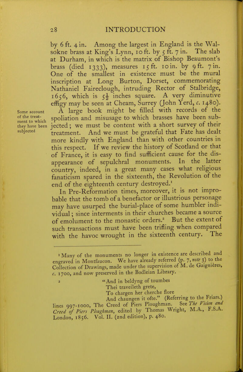 by 6 ft. 4 in. Among the largest in England is the Wal- sokne brass at King's Lynn, lo ft. by 5 ft. 7 in. The slab at Durham, in which is the matrix of Bishop Beaumont's brass (died 1333), measures 15 ft. 10 in. by 9 ft. 7 in. One of the smallest in existence must be the mural inscription at Long Burton, Dorset, commemorating Nathaniel Faireclough, intruding Rector of Stalbridge, 1656, which is 5J inches square. A very diminutive effigy may be seen at Cheam, Surrey (John Yerd, c. 1480). Some account A large book might be filled with records of the of the treat- sDoliation and misusa^e to which brasses have been sub- ment to which . r o • i i c • they have been jcctcd; wc must be content With a short survey ot their subjected treatment. And we must be grateful that Fate has dealt more kindly with England than with other countries in this respect. If we review the history of Scotland or that of France, it is easy to find sufficient cause for the dis- appearance of sepulchral monuments. In the latter country, indeed, in a great many cases what religious fanaticism spared in the sixteenth, the Revolution of the end of the eighteenth century destroyed.' In Pre-Reformation times, moreover, it is not impro- bable that the tomb of a benefactor or illustrious personage may have usurped the burial-place of some humbler indi- vidual ; since interments in their churches became a source of emolument to the monastic orders.^ But the extent of such transactions must have been trifling when compared with the havoc wrought in the sixteenth century. The 1 Many of the monuments no longer in existence are described and engraved in Montfaucon. We have already referred (p. 7, note 3) to the Collection of Drawings, made under the supervision of M. de Gaignidres, c. 1700, and now preserved in the Bodleian Library. 2  And in beldyng of toumbes Thei traveileth grete, To chargen her cherche flore And chaungen it ofte. (Referring to the Friars.) lines 997-1000, The Creed of Piers Ploughman. S^^The Vision and Creed of Piers Ploughman, edited by Thomas Wright, M.A., F.S.A. London, 1856. Vol. IL (2nd edition), p. 480.