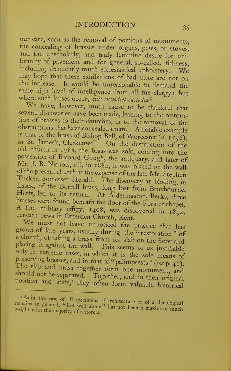 our care, such as the removal of portions of monuments the concealing of brasses under organs, pews, or stoves' and the unscholarly, and truly feminine desire for uni- formity of pavement and for general, so-called, tidiness, including frequently much ecclesiastical upholstery. We may hope that these exhibitions of bad taste are not on the increase. It would be unreasonable to demand the same high level of intelligence from all the clergy; but where such lapses occur, quis custodiet custodes? We have, however, much cause to be thankful that several discoveries have been made, leading to the restora- tion of brasses to their churches, or to the removal of the obstructions that have concealed them. A notable example is that of the brass of Bishop Bell, of Worcester (d. icr6) in St. James's, Clerkenwell. On the destruction of the old church in 1788, the brass was sold, coming into the possession of Richard Gough, the antiquary, and later of Mr J. B. Nichols, till, in 1884, it was placed on the wall ot the present church at the expense of the late Mr. Stephen Tucker, Somerset Herald. The discovery at Roding in Essex, of the Borrell brass, long lost from Broxbourne, Herts, led to its return. At Aldermaston, Berks, three brasses were found beneath the floor of the Forster chapel A hne mihtary effigy, 1408, was discovered in 1804' beneath pews in Otterden Church, Kent. We must not leave unnoticed the practice that has grown of late years, usually during the restoration of a church, of taking a brass from its slab on the floor and placing It against the wall. This seems to us justifiable only in extreme cases, in which it is the sole means of preserving brasses, and in that of palimpsests (see p. 41) lould no^b 'T'''^' monument, tnd should not be separated. Together, and in their or ginal position and state,^ they often form valuable histoHcal r:r^r:-.^i:::.X -LetrellT^ of architecture or of archaeological weight with'the ' °^