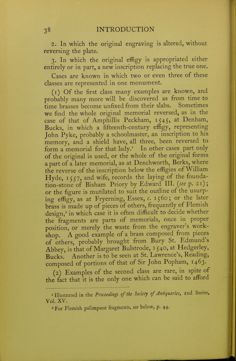 2. In which the original engraving is altered, without reversing the plate. 3. In which the original effigy is appropriated either entirely or in part, a new inscription replacing the true one. Cases are known in which two or even three of these classes are represented in one monument. (1) Of the first class many examples are known, and probably many more will be discovered as from time to time brasses become unfixed from their slabs. Sometimes we find the whole original memorial reversed, as in the case of that of Amphillis Peckham, 1545, at Denham, Bucks, in which a fifteenth-century effigy, representing John Pyke, probably a schoolmaster, an inscription to his memory, and a shield have, all three, been reversed to form a memorial for that lady.' In other cases part only of the original is used, or the whole of the original forms a part of a later memorial, as at Denchworth, Berks, where the reverse of the inscription below the effigies of William Hyde, 1557, and wife, records the laying of the founda- tion-stone of Bisham Priory by Edward III. {see p. 21); or the figure is mutilated to suit the outline of the usurp- ing effigy, as at Fryerning, Essex, c. 1560; or the later brass is made up of pieces of others, frequently of Flemish design,^ in which case it is often difficult to decide whether the fragments are parts of memorials, once in proper position, or merely the waste from the engraver's work- shop. A good example of a brass composed from pieces of others, probably brought from Bury St. Edmund's Abbey, is that of Margaret Bulstrode, 1540, at Hedgerley, Bucks. Another is to be seen at St. Lawrence's, Reading, composed of portions of that of Sir John Popham, 1463. (2) Examples of the second class are rare, in spite of the fact that it is the only one which can be said to affi^rd 1 Illustrated in the Proceedings of the Society of Antiquariesy 2nd Series, Vol. XV. 2 For Flemish palimpsest fragments, see below, p. 44.