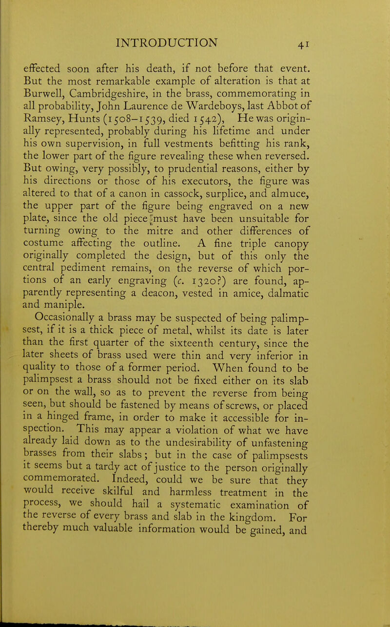 effected soon after his death, if not before that event. But the most remarkable example of alteration is that at Burwell, Cambridgeshire, in the brass, commemorating in all probability, John Laurence de Wardeboys, last Abbot of Ramsey, Hunts (i 508-1539, died 1542), He was origin- ally represented, probably during his lifetime and under his own supervision, in full vestments befitting his rank, the lower part of the figure revealing these when reversed. But owing, very possibly, to prudential reasons, either by his directions or those of his executors, the figure was altered to that of a canon in cassock, surplice, and almuce, the upper part of the figure being engraved on a new plate, since the old piece |must have been unsuitable for turning owing to the mitre and other differences of costume affecting the outline. A fine triple canopy originally completed the design, but of this only the central pediment remains, on the reverse of which por- tions of an early engraving (c. 1320?) are found, ap- parently representing a deacon, vested in amice, dalmatic and maniple. Occasionally a brass may be suspected of being palimp- sest, if it is a thick piece of metal, whilst its date is later than the first quarter of the sixteenth century, since the later sheets of brass used were thin and very inferior in quality to those of a former period. When found to be palimpsest a brass should not be fixed either on its slab or on the wall, so as to prevent the reverse from being seen, but should be fastened by means of screws, or placed in a hinged frame, in order to make it accessible for in- spection. ^ This may appear a violation of what we have already laid down as to the undesirability of unfastening brasses from their slabs; but in the case of paHmpsests it seems but a tardy act of justice to the person originally commemorated. Indeed, could we be sure that they would receive skilful and harmless treatment in the process, we should hail a systematic examination of the reverse of every brass and slab in the kingdom. For thereby much valuable information would be gained, and