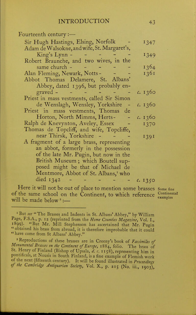 Fourteenth century:— Sir Hugh Hastings, Elsing, Norfolk - 1347 Adam deWalsokne, and wife, St. Margaret's, King's Lynn ----- 1349 Robert Braunche, and two wives, in the same church - - - - - 1364 Alan Fleming, Newark, Notts - - - 1361 Abbot Thomas Delamere, St. Albans' Abbey, dated 1396, but probably en- graved - - - - - -^r. 1360 Priest in mass vestments, called Sir Simon de Wenslagh, Wensley, Yorkshire - ^. 1360 Priest in mass vestments, Thomas de Horton, North Mimms, Herts- - c. 1360 Ralph de Knevynton, Aveley, Essex - 1370 Thomas de TopclifF, and wife, Topcliffe, near Thirsk, Yorkshire - - - 1391 A fragment of a large brass, representing an abbot, formerly in the possession of the late Mr. Pugin, but now in the British Museum ; which Boutell sup- posed might be that of Michael de Mentmore, Abbot of St. Albans,' who died 1342 - - - - - c. 1350 Here it will not be out of place to mention some brasses Some fine of the same school on the Continent, to which reference will be made below ^:— ^''^'^  ^ But see The Brasses and Indents in St. Albans' Abbey, by William Page, F.S.A., p. 12 (reprinted from the Home Counties Magazine, Vol. I., 1899). But Mr. Mill Stephenson has ascertained that Mr. Pugin  obtained his brass from abroad, it is therefore improbable that it could  have come from St Albans' Abbey. 2 Reproductions of these brasses are in Creeny's book of Facsimiles of Monumental Brasses on the Continent of Europe, 1884, folio. The brass of St. Henry of Finland (Bishop of Upsala, d. c. 1158), representing him in pontificals, at Nousis in South Finland, is a fine example of Flemish work of the next (fifteenth century). It will be found illustrated in Proceedings of the Cambridge Antiquarian Society, Vol. X., p. 215 (No. iii., 1903)