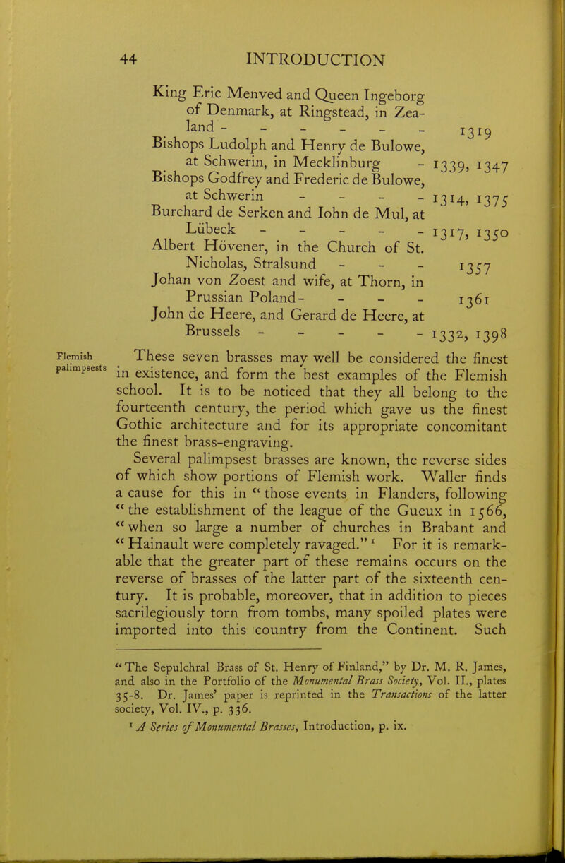 13^9 King Eric Menved and Queen Ingeborg of Denmark, at Ringstead, in Zea- land - - - _ _ _ Bishops Ludolph and Henry de Bulowe, at Schwerin, in Mecklinburg - 1339, 1347 Bishops Godfrey and Frederic de Bulowe, at Schwerin - - - -1314, 137^ Burchard de Serken and lohn de Mul, at Liibeck - - _ _ _ j^ij, 1350 Albert Hovener, in the Church of St. Nicholas, Stralsund - - - 1357 Johan von Zoest and wife, at Thorn, in Prussian Poland- - - - 1361 John de Heere, and Gerard de Heere, at Brussels ----- 1332, 1398 Flemish These seven brasses may well be considered the finest palimpsests -^^ existcncc, and form the best examples of the Flemish school. It is to be noticed that they all belong to the fourteenth century, the period which gave us the finest Gothic architecture and for its appropriate concomitant the finest brass-engraving. Several palimpsest brasses are known, the reverse sides of which show portions of Flemish work. Waller finds a cause for this in those events in Flanders, following the establishment of the league of the Gueux in 1566, when so large a number of churches in Brabant and  Hainault were completely ravaged. ^ For it is remark- able that the greater part of these remains occurs on the reverse of brasses of the latter part of the sixteenth cen- tury. It is probable, moreover, that in addition to pieces sacrilegiously torn from tombs, many spoiled plates were imported into this country from the Continent. Such  The Sepulchral Brass of St. Henry of Finland, by Dr. M. R. James, and also in the Portfolio of the Monumental Brass Society, Vol. II., plates 35-8. Dr. James' paper is reprinted in the Transactions of the latter society. Vol. IV., p. 336. ^ J Series of Monumental Brasses, Introduction, p. ix.