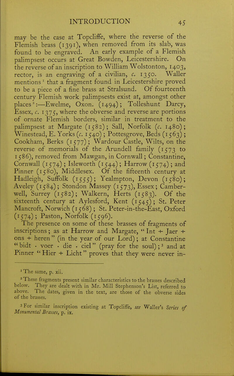 may be the case at Topcliffe, where the reverse of the Flemish brass (1391), when removed from its slab, was found to be engraved. An early example of a Flemish palimpsest occurs at Great Bowden, Leicestershire. On the reverse of an inscription to William Wolstonton, 1403, rector, is an engraving of a civilian, c. 1350. Waller mentions ^ that a fragment found in Leicestershire proved to be a piece of a fine brass at Stralsund. Of fourteenth century Flemish work paHmpsests exist at, amongst other places^:—Ewelme, Oxon. (1494); Tolleshunt Darcy, Essex, c. 1375, where the obverse and reverse are portions of ornate Flemish borders, similar in treatment to the palimpsest at Margate (1582); Sail, Norfolk {c. 1480); Winestead, E. Yorks (c. 1540) ; Pottesgrove, Beds (1563) ; Cookham, Berks (1577); Wardour Castle, Wilts, on the reverse of memorials of the Arundell family (1573 to 1586), removed from Mawgan, in Cornwall; Constantine, Cornwall (1574) ; Isleworth (1544); Harrow (1574) ; and Pinner (1580), Middlesex. Of the fifteenth century at Hadleigh, Suffolk (1555); Yealmpton, Devon (1580); Aveley (1584); Stondon Massey (1573), Essex; Camber- well, Surrey (1582); Walkern, Herts (1583). Of the sixteenth century at Aylesford, Kent (1545); St. Peter Mancroft, Norwich (1568) ; St. Peter-in-the-East, Oxford (1574); Paston, Norfolk (1596). The presence on some of these brasses of fragments of inscriptions; as at Harrow and Margate,  Int Jaer + ons + heren  (in the year of our Lord); at Constantine  bidt • voer . die • ciel (pray for the soul); ^ and at Pinner Hier + Licht proves that they were never in- ^ The same, p, xii. * These fragments present similar characteristics to the brasses described below. They are dealt with in Mr. Mill Stephenson's List, referred to above. The dates, given in the text, are those of the obverse sides of the brasses. 3 For similar inscription existing at Topcliffe, see Waller's Series of Monumental Brasses, p. ix.