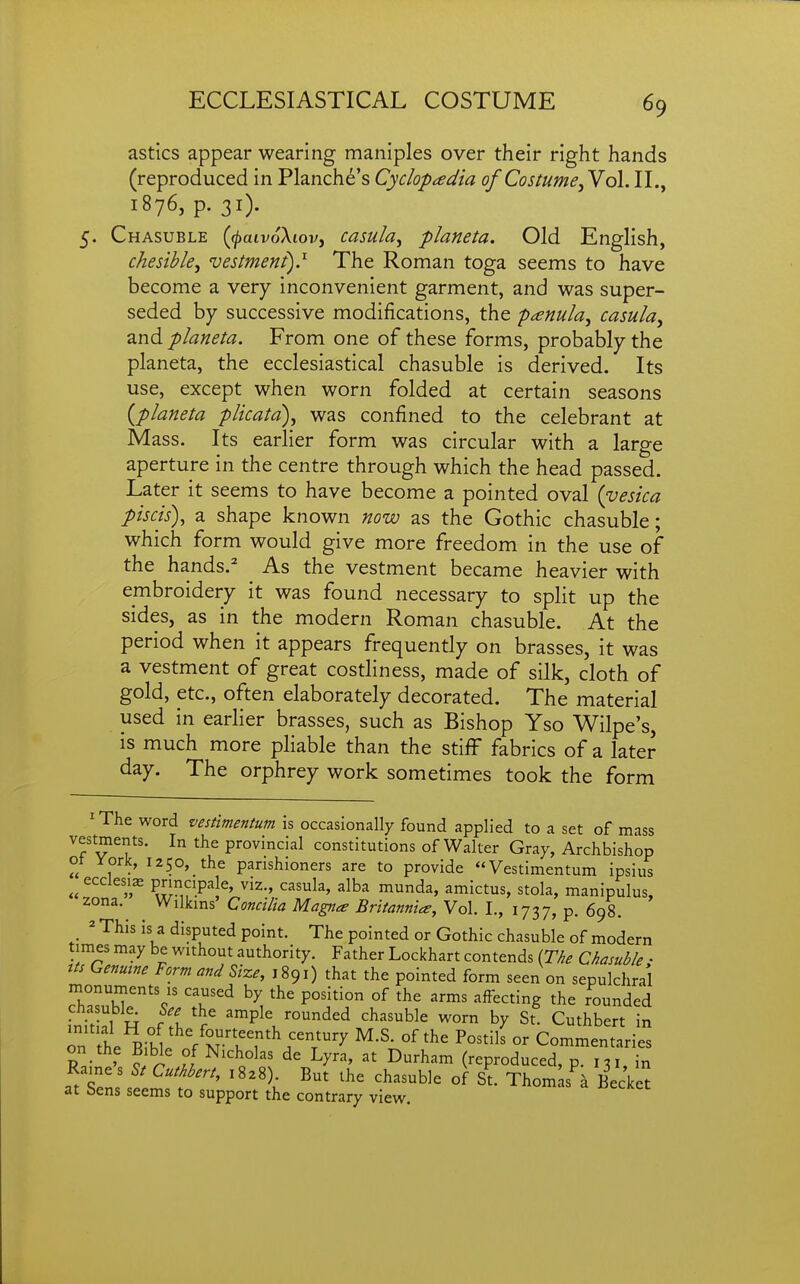 astics appear wearing maniples over their right hands (reproduced in Planche's Cyclopedia of Costume, Yo\. II., 1876, p. 31). Chasuble {^aivoXiov, casula, planeta. Old English, chesihle, vestment) J- The Roman toga seems to have become a very inconvenient garment, and was super- seded by successive modifications, the penula, casula, and planeta. From one of these forms, probably the planeta, the ecclesiastical chasuble is derived. Its use, except when worn folded at certain seasons {planeta plicata), was confined to the celebrant at Mass. Its earlier form was circular with a large aperture in the centre through which the head passed. Later it seems to have become a pointed oval (vesica piscis), a shape known now as the Gothic chasuble; which form would give more freedom in the use of the hands.^ As the vestment became heavier with embroidery it was found necessary to split up the sides, as in the modern Roman chasuble. At the period when it appears frequently on brasses, it was a vestment of great costliness, made of silk, cloth of gold, etc., often elaborately decorated. The material used in earlier brasses, such as Bishop Yso Wilpe's, is much more pliable than the stiff fabrics of a later day. The orphrey work sometimes took the form ^The word vestmentum is occasionally found applied to a set of mass vestments. In the provincial constitutions of Walter Gray, Archbishop ot York, I250,_the parishioners are to provide Vestimentum ipsius ^^ecclesi^ pnncipale, viz., casula, alba munda, amictus, stola, manipulus, zona. Wilkms Concilia Magna Britannia, Vol. I., 1737, p. 698. ^ This is a disputed point. The pointed or Gothic chasuble of modern times may be without authority. Father Lockhart contends {The Chasuble; us Genuine Form and Size, 1891) that the pointed form seen on sepulchral Th^^M'''c' T^ °^ ^^^^ '-^ff^^^^^g the rounded chasuble^ ^'f ^^P^^ rounded chasuble worn by St. Cuthbert in on tt Ritl /r?7'\T'^ °^ Commentaries on the Bible of Nicholas de Lyra, at Durham (reproduced, p. 131, in Rames 5/ Cuthbert, 1828) But the chasuble of St. Thorn s^ Becket at Sens seems to support the contrary view.