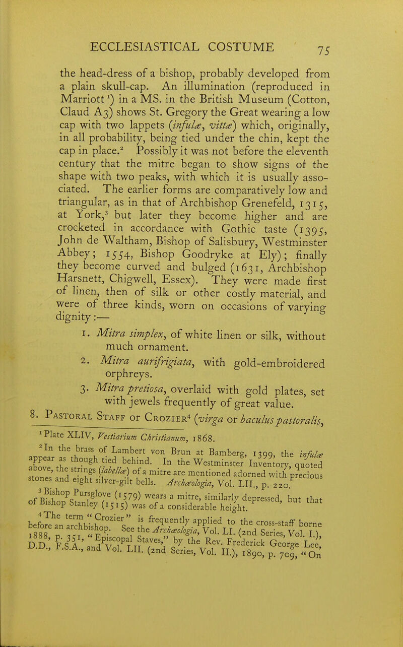 the head-dress of a bishop, probably developed from a plain skull-cap. An illumination (reproduced in Marriott ^) in a MS. in the British Museum (Cotton, Claud A3) shows St. Gregory the Great wearing a low cap with two lappets (infuU^ vitt^e) which, originally, in all probability, being tied under the chin, kept the cap in place.^ Possibly it was not before the eleventh century that the mitre began to show signs of the shape with two peaks, with which it is usually asso- ciated. The earlier forms are comparatively low and triangular, as in that of Archbishop Grenefeld, 1315, at York,3 but later they become higher and are crocketed in accordance with Gothic taste (1395, John de Waltham, Bishop of Salisbury, Westminster Abbey; 1554, Bishop Goodryke at Ely); finally they become curved and bulged (1631, Archbishop Harsnett, Chigwell, Essex). They were made first of linen, then of silk or other costly material, and were of three kinds, worn on occasions of varying dignity:— 1. Mitra simplex, of white linen or silk, without much ornament. 2. Mitra aurifrigiata, with gold-embroidered orphreys. 3. Mitra pretiosa, overlaid with gold plates, set with jewels frequently of great value. 8;_Pastoral Staff or Crozier^ {virga or haculuspastoralis, 'Plate XLIV, Vestiarium Christianum, 1868. ^In the brass of Lambert von Brun at Bamberg, 1390, the hfuU appear as though tied behind. In the Westminstef InJen o y quS above, the stnngs {JabelU) of a mitre are mentioned adorned with^edous stones and eight silver-gilt bells. Archaologta, Vol. LII., p. .^^^P'^^ 3 Bishop Pursgloye (1579) wears a mitre, similarly depressed but that of Bishop Stanley (1515) was of a considerable height. ' befoTetSIhoT'V' X^'Tt^'^^J'^^^''^ the cross-stafF borne yilTf^^-- ^'f^^^'^^^''%'^'Vol. LI. (and Series, Vol 1) DD FS A ' Staves, by the Rev. Frederick George Lee D.D., F.S.A., and Vol. LII. (znd Series, Vol. II.), 1890, p. 70^ On