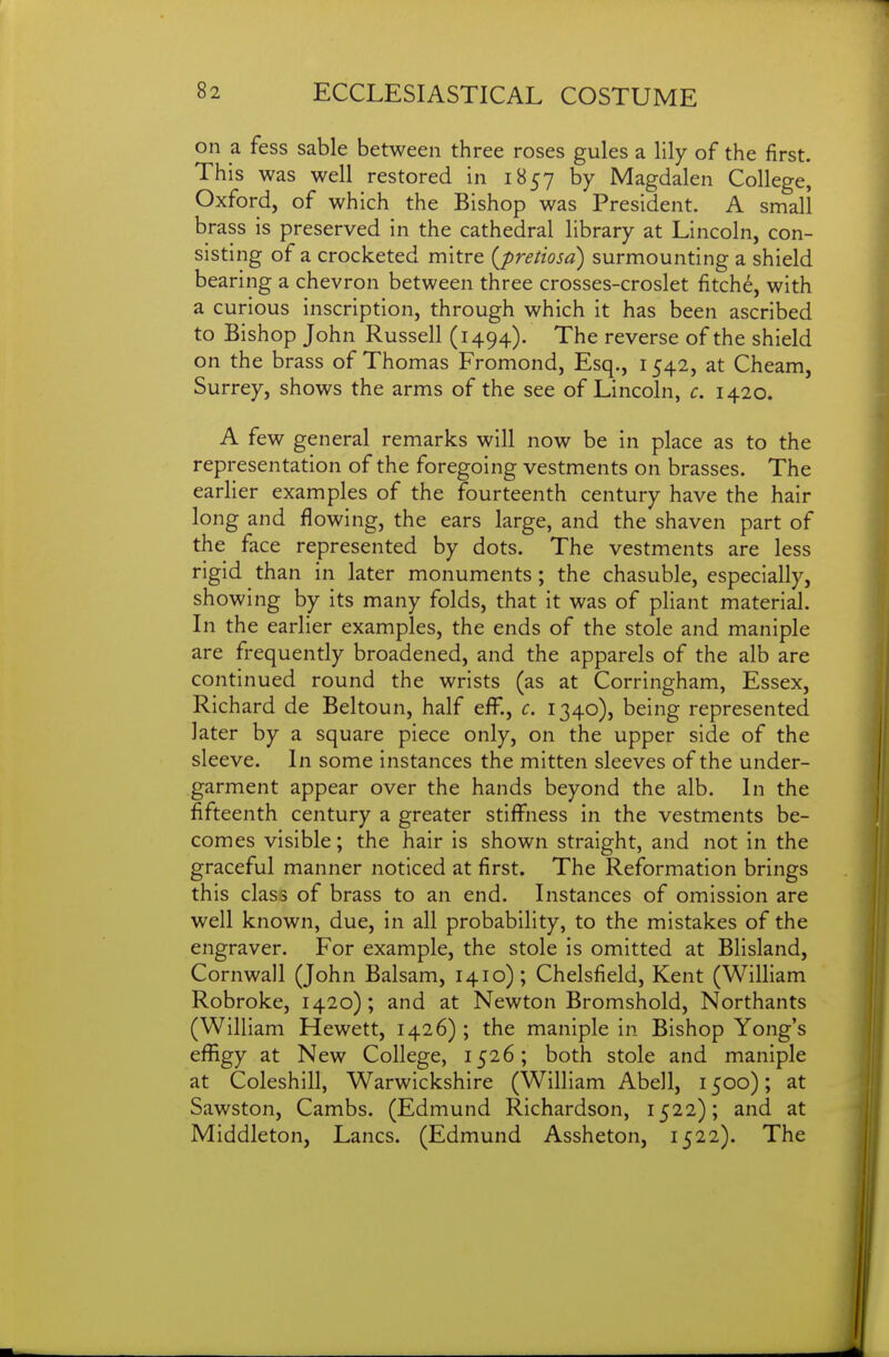 on a fess sable between three roses gules a lily of the first. This was well restored in 1857 by Magdalen College, Oxford, of which the Bishop was President. A small brass is preserved in the cathedral library at Lincoln, con- sisting of a crocketed mitre {pretiosd) surmounting a shield bearing a chevron between three crosses-croslet fitch^, with a curious inscription, through which it has been ascribed to Bishop John Russell (1494). The reverse of the shield on the brass of Thomas Fromond, Esq., 1542, at Cheam, Surrey, shows the arms of the see of Lincoln, c. 1420. A few general remarks will now be in place as to the representation of the foregoing vestments on brasses. The earlier examples of the fourteenth century have the hair long and flowing, the ears large, and the shaven part of the face represented by dots. The vestments are less rigid than in later monuments; the chasuble, especially, showing by its many folds, that it was of pliant material. In the earlier examples, the ends of the stole and maniple are frequently broadened, and the apparels of the alb are continued round the wrists (as at Corringham, Essex, Richard de Beltoun, half efF., c. 1340), being represented later by a square piece only, on the upper side of the sleeve. In some instances the mitten sleeves of the under- garment appear over the hands beyond the alb. In the fifteenth century a greater stiffness in the vestments be- comes visible; the hair is shown straight, and not in the graceful manner noticed at first. The Reformation brings this class of brass to an end. Instances of omission are well known, due, in all probability, to the mistakes of the engraver. For example, the stole is omitted at Blisland, Cornwall (John Balsam, 1410) ; Chelsfield, Kent (William Robroke, 1420); and at Newton Bromshold, Northants (William Hewett, 1426) ; the maniple in Bishop Yong's effigy at New College, 1526; both stole and maniple at Coleshill, Warwickshire (William Abell, 1500); at Sawston, Cambs. (Edmund Richardson, 1522); and at Middleton, Lanes. (Edmund Assheton, 1522). The