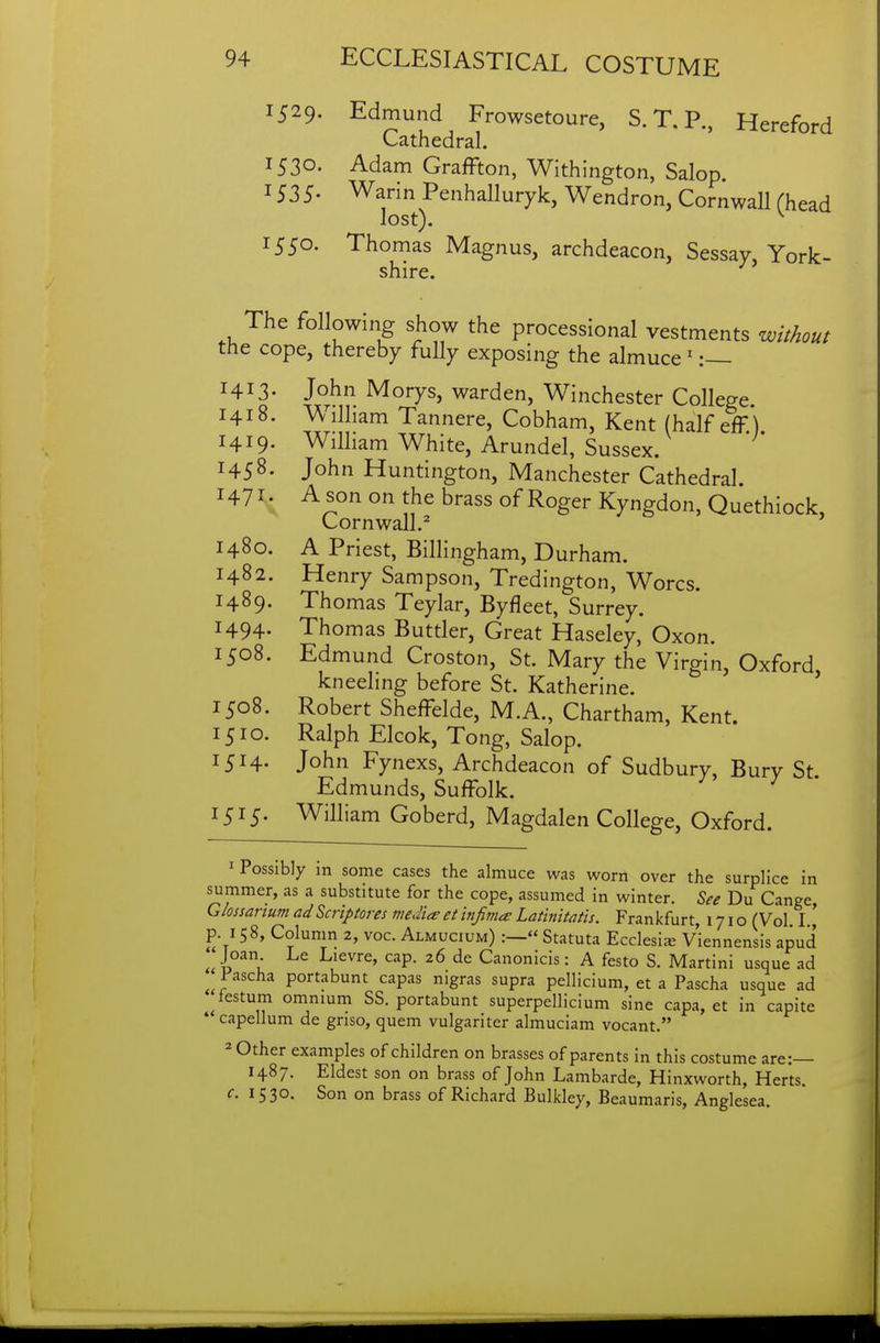 1529. Edmund Frowsetoure, S. T, P., Hereford Cathedral. 1530. Adam Graffton, Withington, Salop. 1535- Warin Penhalluryk, Wendron, Cornwall Chead lost). ^ 1550. Thomas Magnus, archdeacon, Sessay, York- shire. The following show the processional vestments without the cope, thereby fully exposing the almuce ^ :— 1413. John Morys, warden, Winchester College 1418. Wilham Tannere, Cobham, Kent (half eff.) 1419- William White, Arundel, Sussex. 1458. John Huntington, Manchester Cathedral 1471; A son on the brass of Roger Kyngdon, Quethiock, Cornwall.^ 1480. A Priest, Billingham, Durham. 1482. Henry Sampson, Tredington, Worcs. 1489. Thomas Teylar, Byfleet, Surrey. 1494- Thomas Buttler, Great Haseley, Oxon. 1508. Edmund Croston, St. Mary the Virgin, Oxford kneeling before St. Katherine. ' 1508. Robert Sheffelde, M.A., Chartham, Kent. 1510. Ralph Elcok, Tong, Salop. 1514. John Fynexs, Archdeacon of Sudbury, Bury St. Edmunds, Suffolk. 1515. William Goberd, Magdalen College, Oxford. 1 Possibly in some cases the almuce was worn over the surplice in summer, as a substitute for the cope, assumed in winter. See Du Cange, Glossartum adScriptores media et tnfima Lathtitatis. Frankfurt, 1710 (Vol I p. 158, Column 2, voc. Almucium) :— Statuta Ecclesice Viennensis apud ^ Joan Le Lievre, cap. 26 de Canonicis: A festo S. Martini usque ad ^ Pascha portabunt capas nigras supra pellicium, et a Pascha usque ad ^testum omnium SS. portabunt superpellicium sine capa, et in capite * capellum de gnso, quem vulgariter almuciam vocant. 2 Other examples of children on brasses of parents in this costume are:— 1487. Eldest son on brass of John Lambarde, Hinxworth, Herts. c. 1530. Son on brass of Richard Bulkley, Beaumaris, Anglesea.