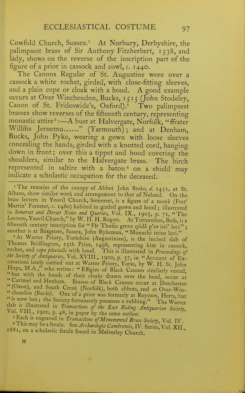 Cowfold Church, Sussex.' At Norbury, Derbyshire, the palimpsest brass of Sir Anthony Fitzherbert, 1538, and lady, shows on the reverse of the inscription part of the figure of a prior in cassock and cowl, c. 1440. The Canons Regular of St. Augustine wore over a cassock a white rochet, girded, with close-fitting sleeves, and a plain cope or cloak with a hood. A good example occurs at Over Winchendon, Bucks, 1515 (John Stodeley, Canon of St. Frideswide's, Oxford).^ Two palimpsest brasses show reverses of the fifteenth century, representing monastic attire ^:—A bust at Halvergate, Norfolk, ffrater Willms Jernemu  (Yarmouth); and at Denham, Bucks, John Pyke, wearing a gown with loose sleeves concealing the hands, girded with a knotted cord, hanging down in front; over this a tippet and hood covering the shoulders, similar to the Halvergate brass. The birch represented in saltire with a baton ^ on a shield may indicate a scholastic occupation for the deceased. ^The remains of the canopy of Abbot John Stoke, 145 i, at St. Albans, show similar work and arrangement to that of Nelond. On the brass lectern in Yeovil Church, Somerset, is a figure of a monk (Frat Martin' Forester, c. 1460) habited in girded gown and hood ; illustrated in Somerset and Dorset Notes and Queries, Vol. IX., 1905, p. 71, The Lectern, Yeovil Church, by W. H. H. Rogers. At Totternhoe, Beds, is a fifteenth century inscription for  Ffr Thoms greve q5da p'or isti' loci ; another is at Boxgrove, Sussex, John Rykeman,  Monachi istius loci. ^At Warter Priory, Yorkshire (Augustinian), is the incised slab of Thomas Bndlmgton, 25th Prior, 1498, representing him in cassock, rochet, and capa pluvtalts with hood. This is illustrated in Proceedins-s of the Society of Antiquaries, Vol. XVIII., 1900, p. 57, in Account of Ex- cavations lately carried out at Warter Priory, Yorks, by W. H St John Hope, M.A., who writes:  Efiigies of Black Canons similarly vested, ^ but with the hoods of their cloaks drawn over the head, occur at Cartmel and Hexham. Brasses of Black Canons occur at Dorchester (Oxon), and South Creak (Norfolk), both abbots, and at Over-Win- chendon (Bucks). One of a prior was formerly at Royston, Herts, but is now lost; the Society fortunately possesses a rubbing. The Warter VI ; l''''''^ 5 'Transactions of the East Riding Antiquarian Society, 3 Each IS engraved in Transactions of Monumental Brass Society, Vol IV 4 This may be a ferule. See Archaologia Cambrensis, IV. Series, Vol XII on a scholastic ferule found in Melverley Church H