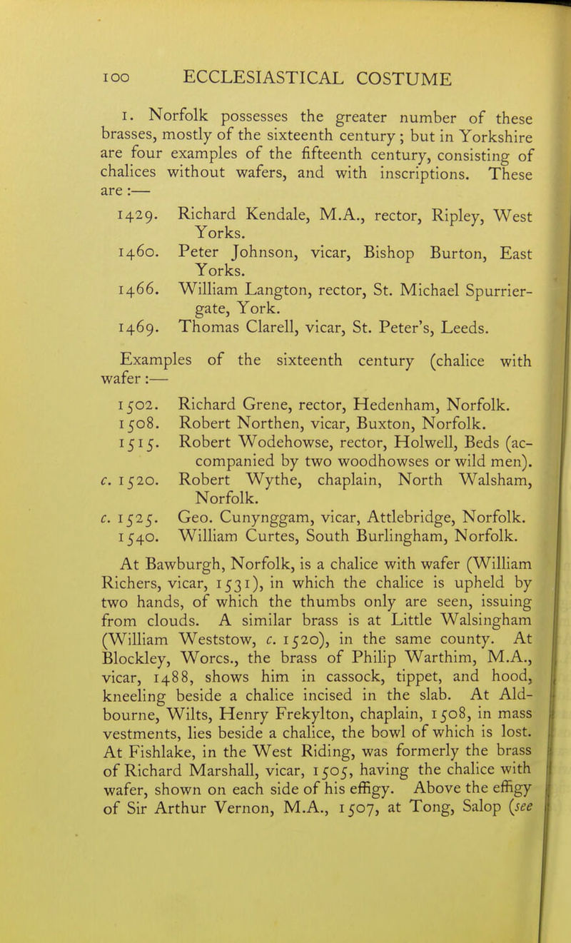 I. Norfolk possesses the greater number of these brasses, mostly of the sixteenth century ; but in Yorkshire are four examples of the fifteenth century, consisting of chalices without wafers, and with inscriptions. These are:— 1429. Richard Kendale, M.A., rector, Ripley, West Yorks. 1460. Peter Johnson, vicar. Bishop Burton, East Yorks. 1466. William Langton, rector, St. Michael Spurrier- gate, York. 1469. Thomas Clarell, vicar, St. Peter's, Leeds. Examples of the sixteenth century (chalice with wafer:— 1502. Richard Grene, rector, Hedenham, Norfolk. 1508. Robert Northen, vicar, Buxton, Norfolk. 1515. Robert Wodehowse, rector, Holwell, Beds (ac- companied by two woodhowses or wild men). c. 1520. Robert Wythe, chaplain, North Walsham, Norfolk. c. 1525. Geo. Cunynggam, vicar, Attlebridge, Norfolk. 1540. William Curtes, South Burlingham, Norfolk. At Bawburgh, Norfolk, is a chalice with wafer (William Richers, vicar, 1531), in which the chalice is upheld by two hands, of which the thumbs only are seen, issuing from clouds. A similar brass is at Little Walsingham (William Weststow, c. 1520), in the same county. At Blockley, Worcs., the brass of Philip Warthim, M.A., vicar, 1488, shows him in cassock, tippet, and hood, kneeling beside a chalice incised in the slab. At Aid- bourne, Wilts, Henry Frekylton, chaplain, 1508, in mass vestments, lies beside a chalice, the bowl of which is lost. At Fishlake, in the West Riding, was formerly the brass of Richard Marshall, vicar, 1505, having the chalice with wafer, shown on each side of his effigy. Above the effigy of Sir Arthur Vernon, M.A., 1507, at Tong, Salop {see