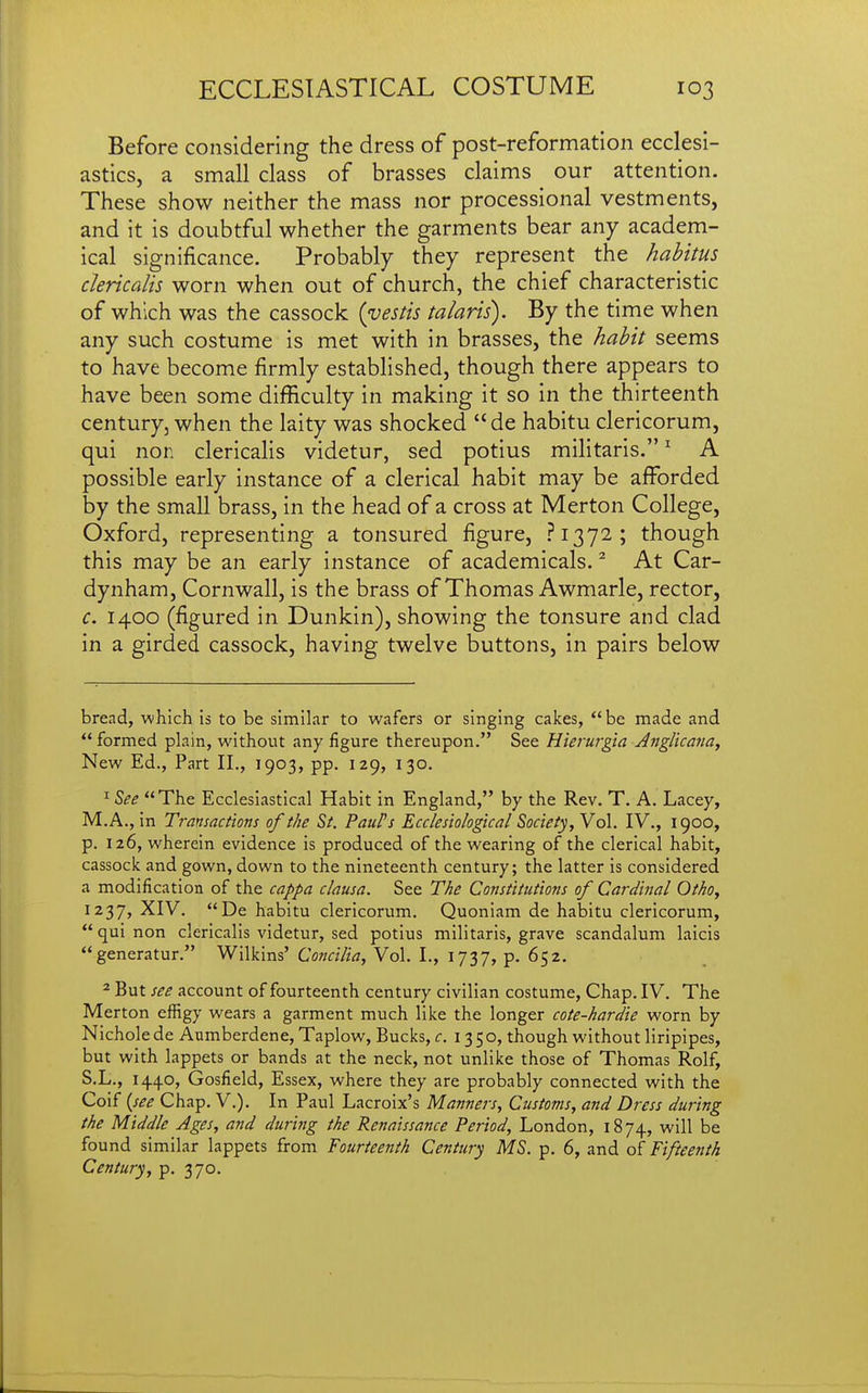 Before considering the dress of post-reformation ecclesi- astics, a small class of brasses claims our attention. These show neither the mass nor processional vestments, and it is doubtful whether the garments bear any academ- ical significance. Probably they represent the habitus clericalis worn when out of church, the chief characteristic of which was the cassock {yestis talaris). By the time when any such costume is met with in brasses, the hahit seems to have become firmly established, though there appears to have been some difficulty in making it so in the thirteenth century, when the laity was shocked de habitu clericorum, qui non clericalis videtur, sed potius militaris. ^ A possible early instance of a clerical habit may be afforded by the small brass, in the head of a cross at Merton College, Oxford, representing a tonsured figure, .''1372; though this may be an early instance of academicals. ^ At Car- dynham, Cornwall, is the brass of Thomas Awmarle, rector, c. 1400 (figured in Dunkin), showing the tonsure and clad in a girded cassock, having twelve buttons, in pairs below bread, which is to be similar to wafers or singing cakes, be made and formed plain, without any figure thereupon. See Hierurgia Anglicana, New Ed., Part II., 1903, pp. 129, 130. 1 ^ee The Ecclesiastical Habit in England, by the Rev. T. A. Lacey, M.A., in Transactions of the St. Pau/'s Ecclesiological Society, Vol. IV., 1900, p. 126, wherein evidence is produced of the wearing of the clerical habit, cassock and gown, down to the nineteenth century; the latter is considered a modification of the cappa clausa. See The Constitutions of Cardinal Otho, 1237, XIV. De habitu clericorum. Quoniam de habitu clericorum,  qui non clericalis videtur, sed potius militaris, grave scandalum laicis generatur. Wilkins' Concilia, Vol. I., 1737, p. 652. 2 But see account of fourteenth century civilian costume. Chap. IV. The Merton effigy wears a garment much like the longer cote-hardie worn by Nichole de Aumberdene, Taplow, Bucks, c. 1350, though without liripipes, but with lappets or bands at the neck, not unlike those of Thomas Rolf, S.L., 1440, Gosfield, Essex, where they are probably connected with the Coif {see Chap. V.). In Paul Lacroix's Manners, Customs, and Dress during the Middle Ages, and during the Renaissance Period, London, 1874, will be found similar lappets from Fourteenth Century MS. p. 6, and of Fifteenth Century, p. 370.