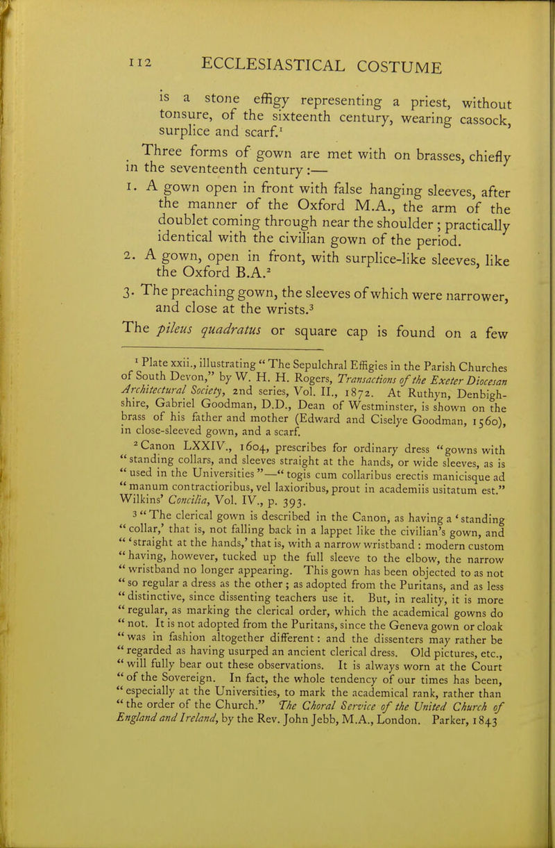 IS a stone effigy representing a priest, without tonsure, of the sixteenth century, wearing cassock surplice and scarf.' ' Three forms of gown are met with on brasses, chiefly in the seventeenth century:— 1. A gown open in front with false hanging sleeves, after the manner of the Oxford M.A., the arm of the doublet coming through near the shoulder ; practically identical with the civilian gown of the period. 2. A gown, open in front, with surplice-like sleeves, like the Oxford B.A.^ 3. The preaching gown, the sleeves of which were narrower, and close at the wrists.^ The pileus quadratus or square cap is found on a few ^ Plate xxu., illustrating  The Sepulchral Effigies in the Parish Churches of South Devon, by W. H. H. Rogers, Transactions of ih Exeter Diocesan Architectural^ Society, 2nd series, Vol. II., 1872. At Ruthyn, Denbigh- shire, Gabriel Goodman, D.D., Dean of Westminster, is shown on the brass of his father and mother (Edward and Ciselye Goodman, 1560), in close-sleeved gown, and a scarf. ' 2 Canon LXXIV., 1604, prescribes for ordinary dress gowns with  standing collars, and sleeves straight at the hands, or wide sleeves, as is  used in the Universities —« togis cum collaribus erectis manicisque ad manura contractioribus, vel laxioribus, prout in academiis usitatum est. Wilkins' Concilia, Vol. IV., p. 393. 3  The clerical gown is described in the Canon, as having a * standing  collar,' that is, not falling back in a lappet like the civilian's gown, and  'straight at the hands,' that is, with a narrow wristband : modern custom  having, however, tucked up the full sleeve to the elbow, the narrow  wristband no longer appearing. This gown has been objected to as not  so regular a dress as the other ; as adopted from the Puritans, and as less  distinctive, since dissenting teachers use it. But, in reality, it is more regular, as marking the clerical order, which the academical gowns do  not. It is not adopted from the Puritans, since the Geneva gown or cloak  was in fashion altogether different: and the dissenters may rather be  regarded as having usurped an ancient clerical dress. Old pictures, etc.,  will fully bear out these observations. It is always worn at the Court of the Sovereign. In fact, the whole tendency of our times has been,  especially at the Universities, to mark the academical rank, rather than  the order of the Church. T:he Choral Service of the United Church of England and Ireland, by the Rev. John Jebb, M.A., London. Parker, 1843