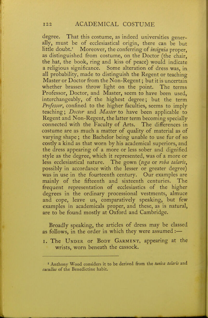 degree. That this costume, as indeed universities gener- ally, must be of ecclesiastical origin, there can be but little doubt.' Moreover, the conferring of insignia proper, as distinguished from costume, on the Doctor (the chair, the hat, the book, ring and kiss of peace) would indicate a religious significance. Some alteration of dress was, in all probability, made to distinguish the Regent or teaching Master or Doctor from the Non-Regent; but it is uncertain whether brasses throw light on the point. The terms Professor, Doctor, and Master, seem to have been used, interchangeably, of the highest degree; but the term Professor, confined to the higher faculties, seems to imply teaching; Doctor and Master to have been applicable to Regent and Non-Regent, the latter term becoming specially connected with the Faculty of Arts. The differences in costume are as much a matter of quality of material as of varying shape ; the Bachelor being unable to use fur of so costly a kind as that worn by his academical superiors, and the dress appearing of a more or less sober and dignified style as the degree, which it represented, was of a more or less ecclesiastical nature. The gown {toga or roba talaris^ possibly in accordance with the lesser or greater degree) was in use in the fourteenth century. Our examples are mainly of the fifteenth and sixteenth centuries. The frequent representation of ecclesiastics of the higher degrees in the ordinary processional vestments, almuce and cope, leave us, comparatively speaking, but few examples in academicals proper, and these, as is natural, are to be found mostly at Oxford and Cambridge. Broadly speaking, the articles of dress may be classed as follows, in the order in which they were assumed:— I. The Under or Body Garment, appearing at the wrists, worn beneath the cassock. * Anthony Wood considers it to be derived from the tunica talaris and cucullus of the Benedictine habit.