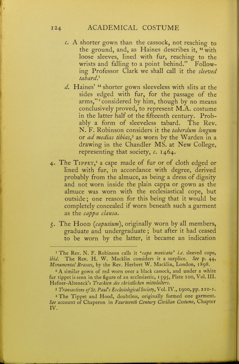 c. A shorter gown than the cassock, not reaching to the ground, and, as Haines describes it,  with loose sleeves, lined with fur, reaching to the wrists and falling to a point behind. Follow- ing Professor Clark we shall call it the sleeved tabard} d. Haines'  shorter gown sleeveless with slits at the sides edged with fur, for the passage of the arms,''considered by him, though by no means conclusively proved, to represent M.A. costume in the latter half ot the fifteenth century. Prob- ably a form of sleeveless tabard. The Rev. N. F. Robinson considers it the taherdum longum or ad medias tibias^ as worn by the Warden in a drawing in the Chandler MS. at New College, representing that society, c. 1464. 4. The Tippet,'* a cape made of fur or of cloth edged or lined with fur, in accordance with degree, derived probably from the almuce, as being a dress of dignity and not worn inside the plain cappa or gown as the almuce was worn with the ecclesiastical cope, but outside; one reason for this being that it would be completely concealed if worn beneath such a garment as the cappa clausa. 5. The Hood {caputium), originally worn by all members, graduate and undergraduate; but after it had ceased to be worn by the latter, it became an indication ^ The Rev. N, F. Robinson calls it *capa manicaia* i.e. sleeved cope, ibid. The Rev. H. W. Macklin considers it a surplice. See p. 44, Monumental Brasses, by the Rev. Herbert W. Macklin, London, 1898. 2 A similar gown of red worn over a black cassock, and under a white fur tippet is seen in the figure of an ecclesiastic, 1595, Plate 100, Vol. III. Hefner-Alteneck's Trachten des chrisdichen mittelalters. 3 Transactions of St. PauPs EcclesiologicalSociety,Yo\.lV., 1900, pp. 210-1. 4 The Tippet and Hood, doubtless, originally formed one garment. See account of Chaperon in Faurteenth Century Civilian Costume, Chapter IV.