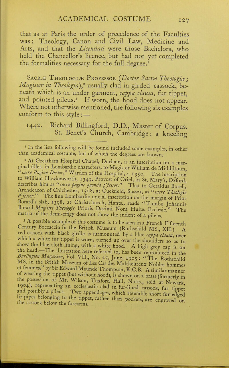 that as at Paris the order of precedence of the Faculties was: Theology, Canon and Civil Law, Medicine and Arts, and that the Licentiati were those Bachelors, who held the Chancellor's licence, but had not yet completed the formalities necessary for the full degree.^ Sacr^ Theologi^ Professor (Doctor Sacra Theologia; Magister in Theologid)^ usually clad in girded cassock, be- neath which is an under garment, cappa clausa^ fur tippet, and pointed pileus.^ If worn, the hood does not appear. Where not otherwise mentioned, the following six examples conform to this style :— 1442, Richard Billingford, D.D., Master of Corpus. St. Benet's Church, Cambridge: a kneeling ^ In the lists following will be found included some examples, in other than academical costume, but of which the degrees are known. - At Greatham Hospital Chapel, Durham, is an inscription on a mar- ginal fillet, in Lombardic characters, to Magister William de Middiltoun, sacre Pagine Doctor, Warden of the Hospital, c. 13 50. The inscription to William Hawkesworth, 1349, Provost of Oriel, in St. Mary's, Oxford, describes him as sacre pagine quondB. ffessor. That to Geraldus Borell,' Archdeacon of Chichester, 1508, at Cuckfield, Sussex, as ''sacre Theologie P'fessor The fine Lombardic uncial inscription on the margin of Prior Borard's slab, 1398, at Christchurch, Hants., reads Tumba Johannis Borard Maestri Theolo^e Prioris Decimi Noni Huius Ecclesie. The matrix of the demi-effigy does not show the indent of a pileus. 3 A possible example of this costume is to be seen in a French Fifteenth Century Boccaccio in the British Museum (Rothschild MS , XII) A red cassock with black girdle is surmounted by a blue cappa clause,'oxtt which a white fur tippet is worn, turned up over the shoulders so as to show the blue cloth lining, with a white hood. A high grey cap is on the head.—The illustration here referred to, has been reproduced in the M^^^z^^^^^ VII., No. 27, June, 1905 : The Rothschild MS. in the British Museum of Les Cas des Maltheureux Nobles hommes et femmes, by Sir Edward Maunde Thompson, K.C.B. A similar manner of wearing the tippet (but without hood), is shown on a brass (formerly in the possession of Mr. Wilson, Tuxford Hall, Notts., sold at Newark 1904), representing an ecclesiastic clad in fur-lined cassock, fur tippet and possibly a pileus. Two appendages, which resemble short fur-edged liripipes belonging to the tippet, rather than pockets, are engraved on the cassock below the forearms. 5 vcu un