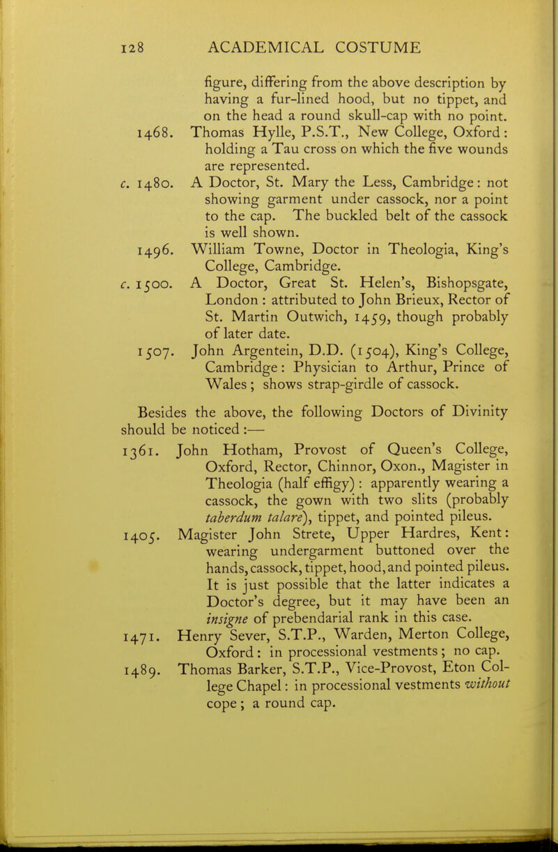 figure, differing from the above description by having a fur-lined hood, but no tippet, and on the head a round skull-cap with no point. 1468. Thomas Hylle, P.S.T., New College, Oxford: holding a Tau cross on which the five wounds are represented. c, 1480. A Doctor, St. Mary the Less, Cambridge: not showing garment under cassock, nor a point to the cap. The buckled belt of the cassock is well shown. 1496. William Towne, Doctor in Theologia, King's College, Cambridge. c. 1500. A Doctor, Great St. Helen's, Bishopsgate, London : attributed to John Brieux, Rector of St. Martin Outwich, 1459, though probably of later date. 1507. John Argentein, D.D. (1504), King's College, Cambridge: Physician to Arthur, Prince of Wales ; shows strap-girdle of cassock. Besides the above, the following Doctors of Divinity should be noticed :— 1361. John Hotham, Provost of Queen's College, Oxford, Rector, Chinnor, Oxon., Magister in Theologia (half effigy) : apparently wearing a cassock, the gown with two slits (probably taherdum talare\ tippet, and pointed pileus. 1405. Magister John Strete, Upper Hardres, Kent: wearing undergarment buttoned over the hands, cassock, tippet, hood, and pointed pileus. It is just possible that the latter indicates a Doctor's degree, but it may have been an insigne of prebendarial rank in this case. 1471. Henry Sever, S.T.P., Warden, Merton College, Oxford : in processional vestments ; no cap. 1489. Thomas Barker, S.T.P., Vice-Provost, Eton Col- lege Chapel: in processional vestments without cope ; a round cap.