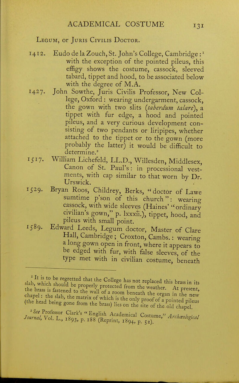 Legum, or Juris Civilis Doctor. 1412. Eudo de la Zouch, St. John's College, Cambridge : ^ with the exception of the pointed pileus, this effigy shows the costume, cassock, sleeved tabard, tippet and hood, to be associated below with the degree of M.A. 1427. John Sowthe, Juris Civilis Professor, New Col- lege, Oxford: wearing undergarment, cassock, the gown with two slits {taherdum talare)^ a tippet with fur edge, a hood and pointed pileus, and a very curious development con- sisting of two pendants or liripipes, whether attached to the tippet or to the gown (more probably the latter) it would be difficult to determine.^ 1517. William Lichefeld, LL.D., Willesden, Middlesex, Canon of St. Paul's: in processional vest- ments, with cap similar to that worn by Dr. Urswick. 1529. Bryan Roos, Childrey, Berks, doctor of Lawe sumtime p'son of this church: wearing cassock, with wide sleeves (Haines' ordinary civilian's gown, p. Ixxxii.), tippet, hood, and pileus with small point. 1589. Edward Leeds, Legum doctor, Master of Clare Hall, Cambridge; Croxton, Cambs.: wearing a long gown open in front, where it appears to be edged with fur, with false sleeves, of the type met with in civilian costume, beneath slab^ltiS HT^ '^''1^' ^^Pl^^-d brass in its slab which should be properly protected from the weather At present
