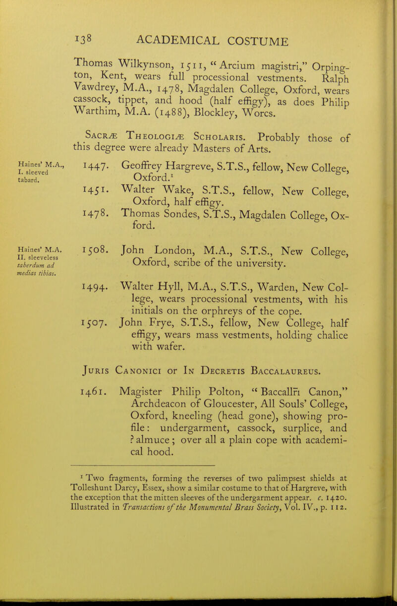 Haines* M.A., I. sleeved tabard. Thomas Wilkynson, 1511, « Arcium magistri, Orping- ton, Kent, wears full processional vestments. Ralph Vawdrey, M.A., 1478, Magdalen College, Oxford, wears cassock, tippet, and hood (half effigy), as does Philip Warthim, M.A. (1488), Blockley, Worcs. Sacr^ Theologi^ Scholaris. Probably those of this degree were already Masters of Arts. 1447. Geoffi-ey Hargreve, S.T.S., fellow. New College, Oxford.' 1451. Walter Wake, S.T.S., fellow. New College, Oxford, half effigy. 1478- Thomas Sondes, S.T.S., Magdalen College, Ox- ford. Haines' M.A. II. sleeveless taberdum ad medias tibias. 1508. John London, M.A., S.T.S., New College, Oxford, scribe of the university. 1494. Walter Hyll, M.A., S.T.S., Warden, New Col- lege, wears processional vestments, with his initials on the orphreys of the cope. 1507. John Frye, S.T.S., fellow. New College, half effigy, wears mass vestments, holding chalice with wafer. Juris Canonici or In Decretis Baccalaureus. 1461. Magister Philip Polton,  Baccallri Canon, Archdeacon of Gloucester, All Souls' College, Oxford, kneeling (head gone), showing pro- file : undergarment, cassock, surplice, and ^. almuce; over all a plain cope with academi- cal hood. ^ Two fragments, forming the reverses of two palimpsest shields at Tolleshunt Darcy, Essex, show a similar costume to that of Hargreve, with the exception that the mitten sleeves of the undergarment appear, c. 1420. Illustrated in Transactions of the Monumental Brass Society, Vol. IV., p. 112.