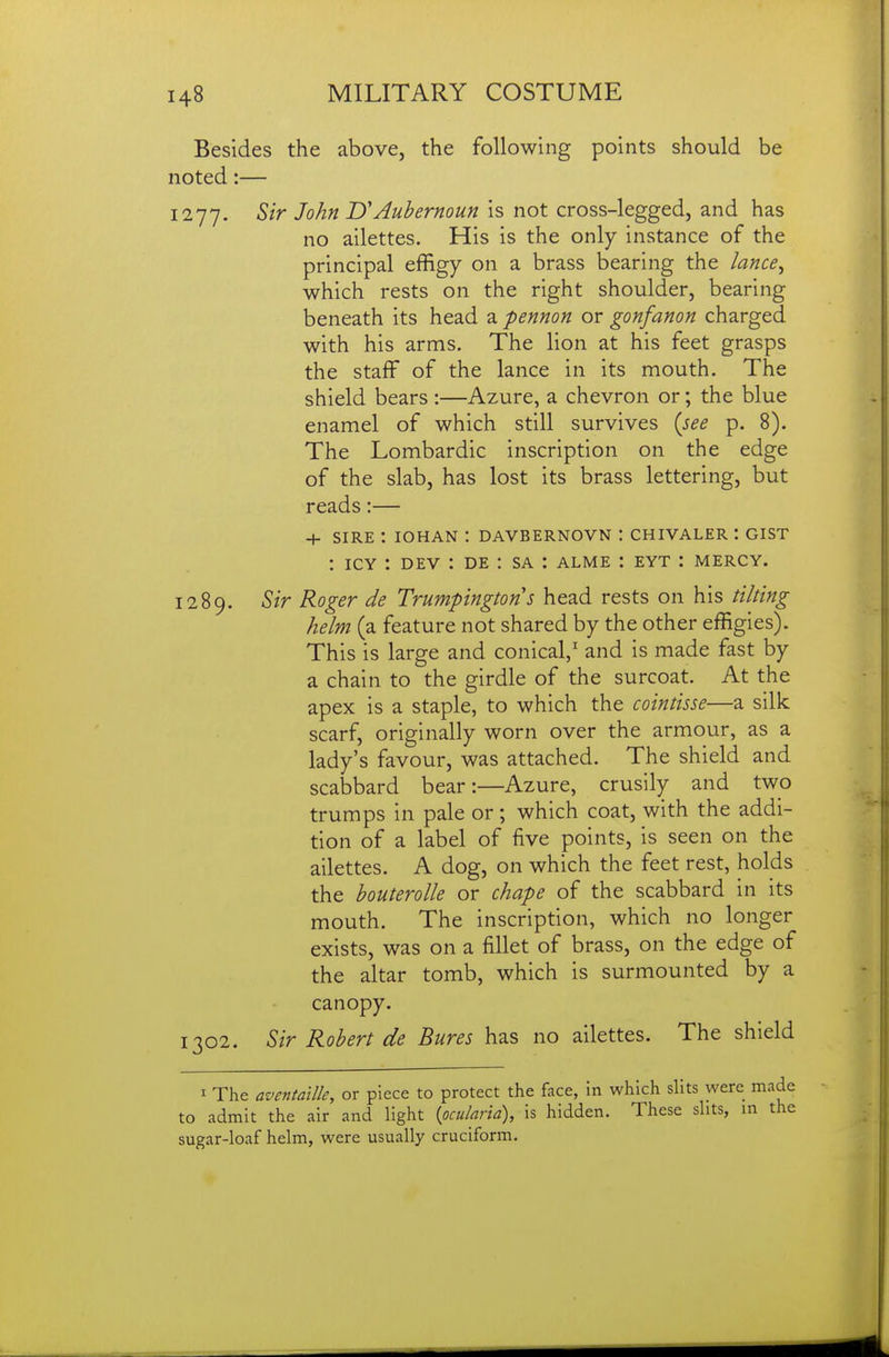 Besides the above, the following points should be noted:— 1277. Sir John UAubernoun is not cross-legged, and has no ailettes. His is the only instance of the principal effigy on a brass bearing the lance^ which rests on the right shoulder, bearing beneath its head a pennon or gonfanon charged with his arms. The lion at his feet grasps the staff of the lance in its mouth. The shield bears :—Azure, a chevron or; the blue enamel of which still survives {see p. 8). The Lombardic inscription on the edge of the slab, has lost its brass lettering, but reads:— + SIRE : lOHAN : DAVBERNOVN : CHIVALER : GIST : ICY : DEV : DE : SA : alme : eyt : mercy. 1289. Sir Roger de Trumpingtons head rests on his tilting helm (a feature not shared by the other effigies). This is large and conical,' and is made fast by a chain to the girdle of the surcoat. At the apex is a staple, to which the cointisse—a silk scarf, originally worn over the armour, as a lady's favour, was attached. The shield and scabbard bear:—Azure, crusily and two trumps in pale or ; which coat, with the addi- tion of a label of five points, is seen on the ailettes. A dog, on which the feet rest, holds the houterolle or chape of the scabbard in its mouth. The inscription, which no longer exists, was on a fillet of brass, on the edge of the altar tomb, which is surmounted by a canopy. 1302. Sir Robert de Bures has no ailettes. The shield I The aventaille, or piece to protect the face, in which slits were made to admit the air and light {pcularia), is hidden. These slits, in the sugar-loaf helm, were usually cruciform.