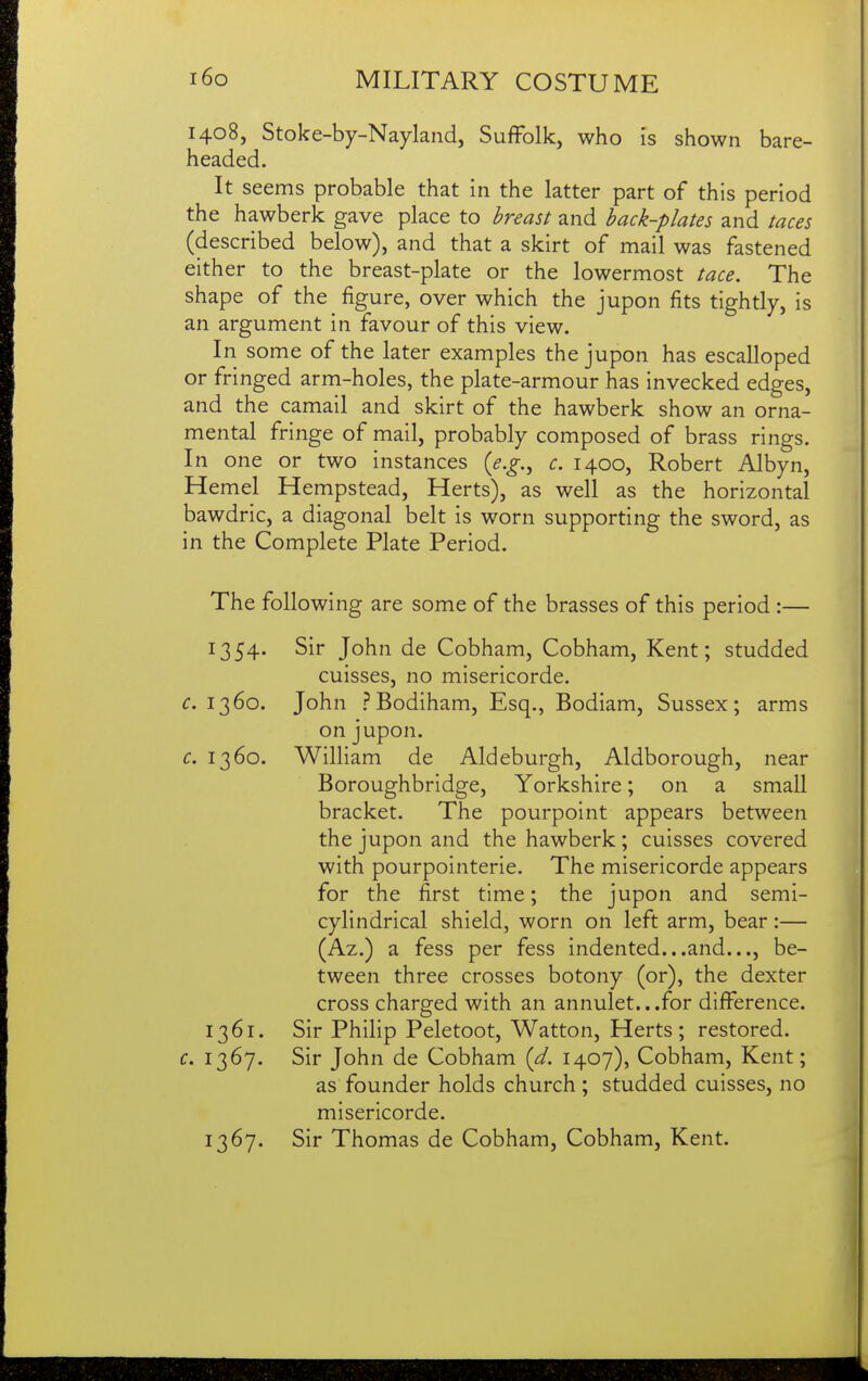 1408, Stoke-by-Nayland, Suffolk, who I's shown bare- headed. It seems probable that in the latter part of this period the hawberk gave place to hrmst and hack-plates and taces (described below), and that a skirt of mail was fastened either to the breast-plate or the lowermost tace. The shape of the figure, over which the jupon fits tightly, is an argument in favour of this view. In some of the later examples the jupon has escalloped or fringed arm-holes, the plate-armour has invecked edges, and the camail and skirt of the hawberk show an orna- mental fringe of mail, probably composed of brass rings. In one or two instances {e.g.^ c. 1400, Robert Albyn, Hemel Hempstead, Herts), as well as the horizontal bawdric, a diagonal belt is worn supporting the sword, as in the Complete Plate Period. The following are some of the brasses of this period :— 1354. Sir John de Cobham, Cobham, Kent; studded cuisses, no misericorde. c. 1360. John PBodiham, Esq., Bodiam, Sussex; arms on jupon. c. 1360. William de Aldeburgh, Aldborough, near Boroughbridge, Yorkshire; on a small bracket. The pourpoint appears between the jupon and the hawberk ; cuisses covered with pourpointerie. The misericorde appears for the first time; the jupon and semi- cylindrical shield, worn on left arm, bear :— (Az.) a fess per fess indented...and..., be- tween three crosses botony (or), the dexter cross charged with an annulet...for difference. 1361. Sir Philip Peletoot, Watton, Herts; restored. c. 1367. Sir John de Cobham (d. 1407), Cobham, Kent; as founder holds church ; studded cuisses, no misericorde. 1367. Sir Thomas de Cobham, Cobham, Kent.